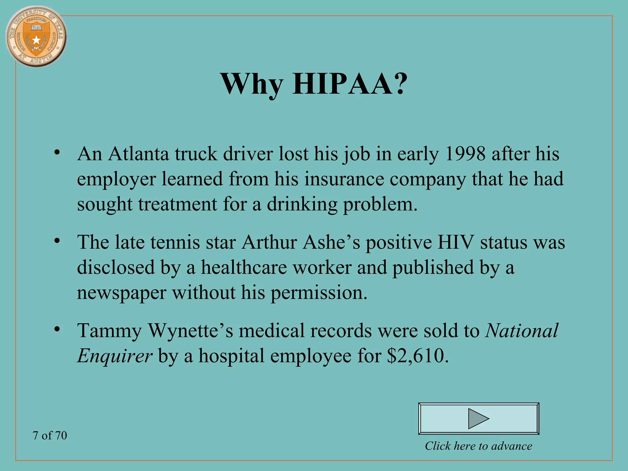 Why HIPAA?

    • An Atlanta truck driver lost his job in early 1998 after his
      employer learned from his insurance company that he had
      sought treatment for a drinking problem.
    • The late tennis star Arthur Ashe’s positive HIV status was
      disclosed by a healthcare worker and published by a
      newspaper without his permission.
    • Tammy Wynette’s medical records were sold to National
      Enquirer by a hospital employee for $2,610.


7 of 70
                                                 Click here to advance
 