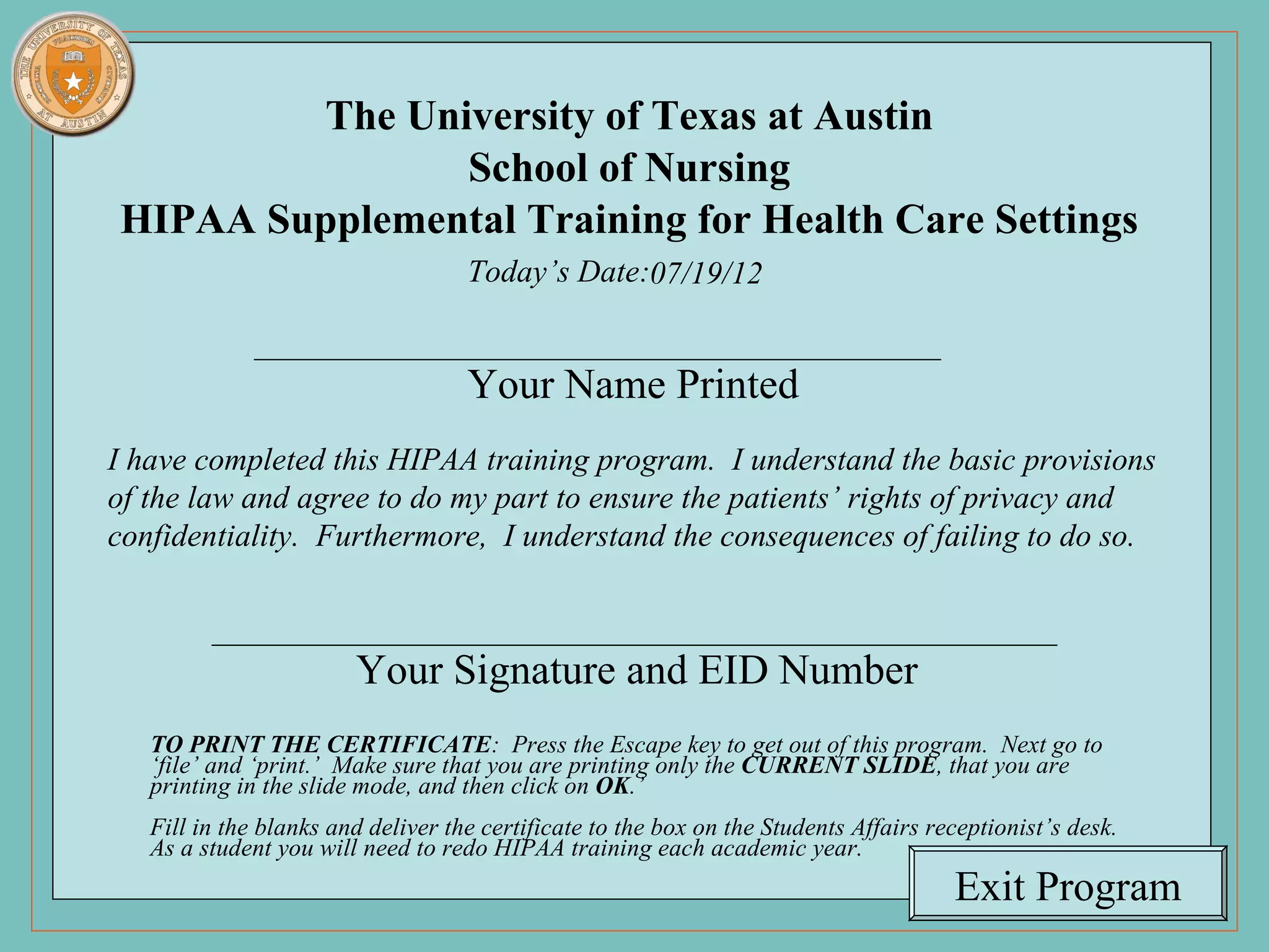 The University of Texas at Austin
                    School of Nursing
     HIPAA Supplemental Training for Health Care Settings
                                            Today’s Date:07/19/12


                                            Your Name Printed
    I have completed this HIPAA training program. I understand the basic provisions
    of the law and agree to do my part to ensure the patients’ rights of privacy and
    confidentiality. Furthermore, I understand the consequences of failing to do so.



                                Your Signature and EID Number
           TO PRINT THE CERTIFICATE: Press the Escape key to get out of this program. Next go to
           ‘file’ and ‘print.’ Make sure that you are printing only the CURRENT SLIDE, that you are
           printing in the slide mode, and then click on OK.’
           Fill in the blanks and deliver the certificate to the box on the Students Affairs receptionist’s desk.
           As a student you will need to redo HIPAA training each academic year.
70 of 70                                                                                       Exit Program
 