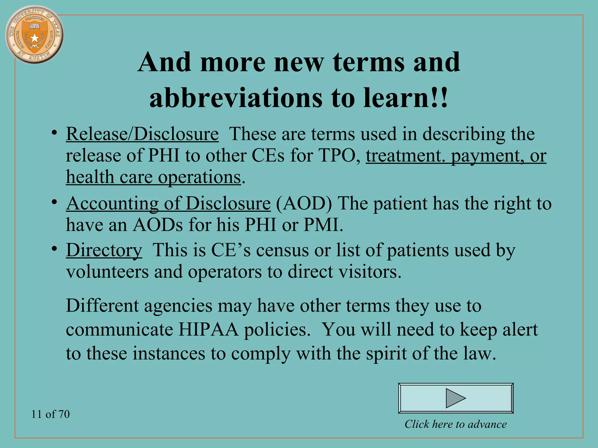 And more new terms and
                abbreviations to learn!!
    • Release/Disclosure These are terms used in describing the
      release of PHI to other CEs for TPO, treatment. payment, or
      health care operations.
    • Accounting of Disclosure (AOD) The patient has the right to
      have an AODs for his PHI or PMI.
    • Directory This is CE’s census or list of patients used by
      volunteers and operators to direct visitors.
       Different agencies may have other terms they use to
       communicate HIPAA policies. You will need to keep alert
       to these instances to comply with the spirit of the law.

11 of 70
                                               Click here to advance
 