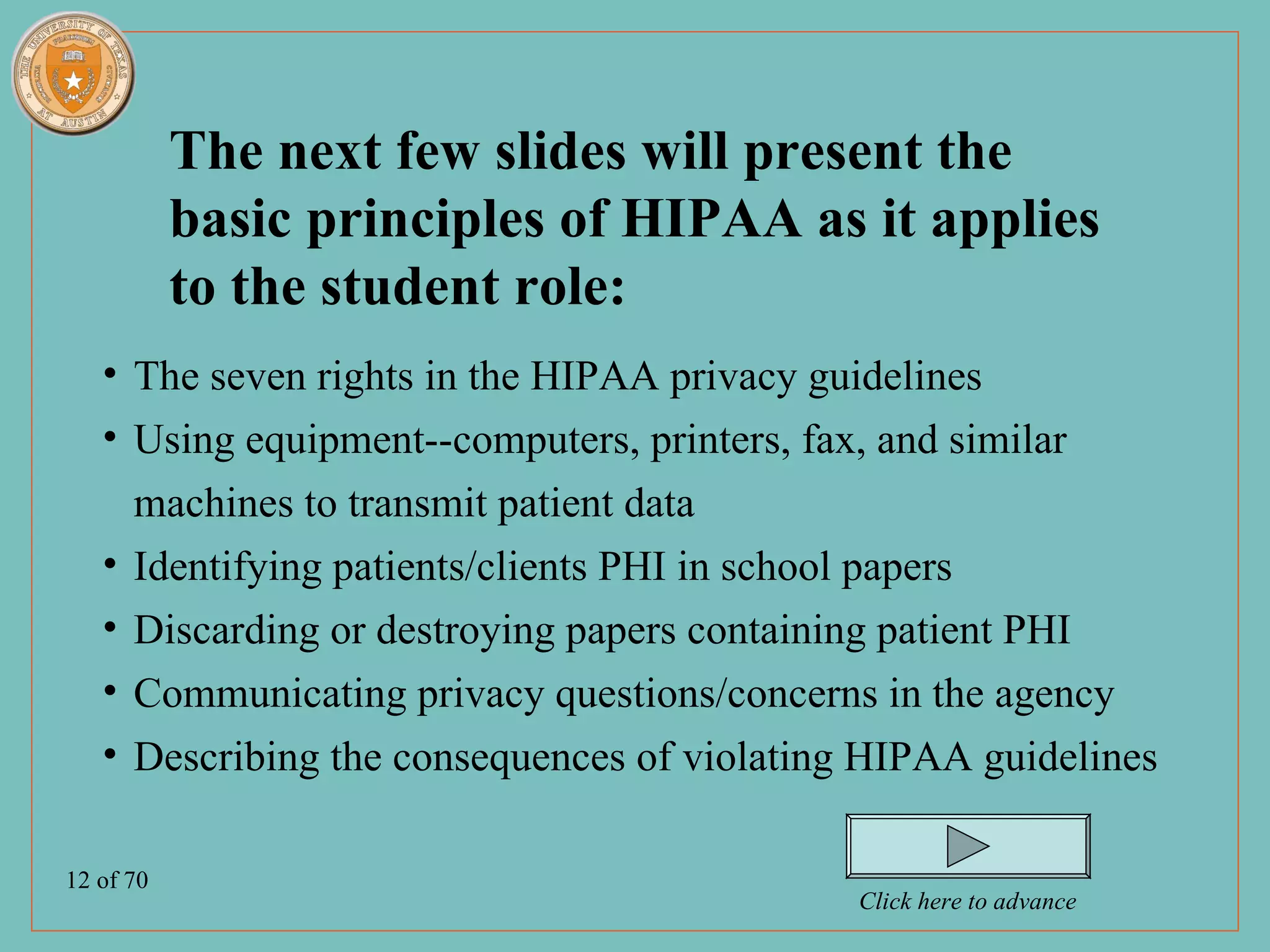 The next few slides will present the
           basic principles of HIPAA as it applies
           to the student role:
   • The seven rights in the HIPAA privacy guidelines
   • Using equipment--computers, printers, fax, and similar
     machines to transmit patient data
   • Identifying patients/clients PHI in school papers
   • Discarding or destroying papers containing patient PHI
   • Communicating privacy questions/concerns in the agency
   • Describing the consequences of violating HIPAA guidelines

12 of 70
                                             Click here to advance
 