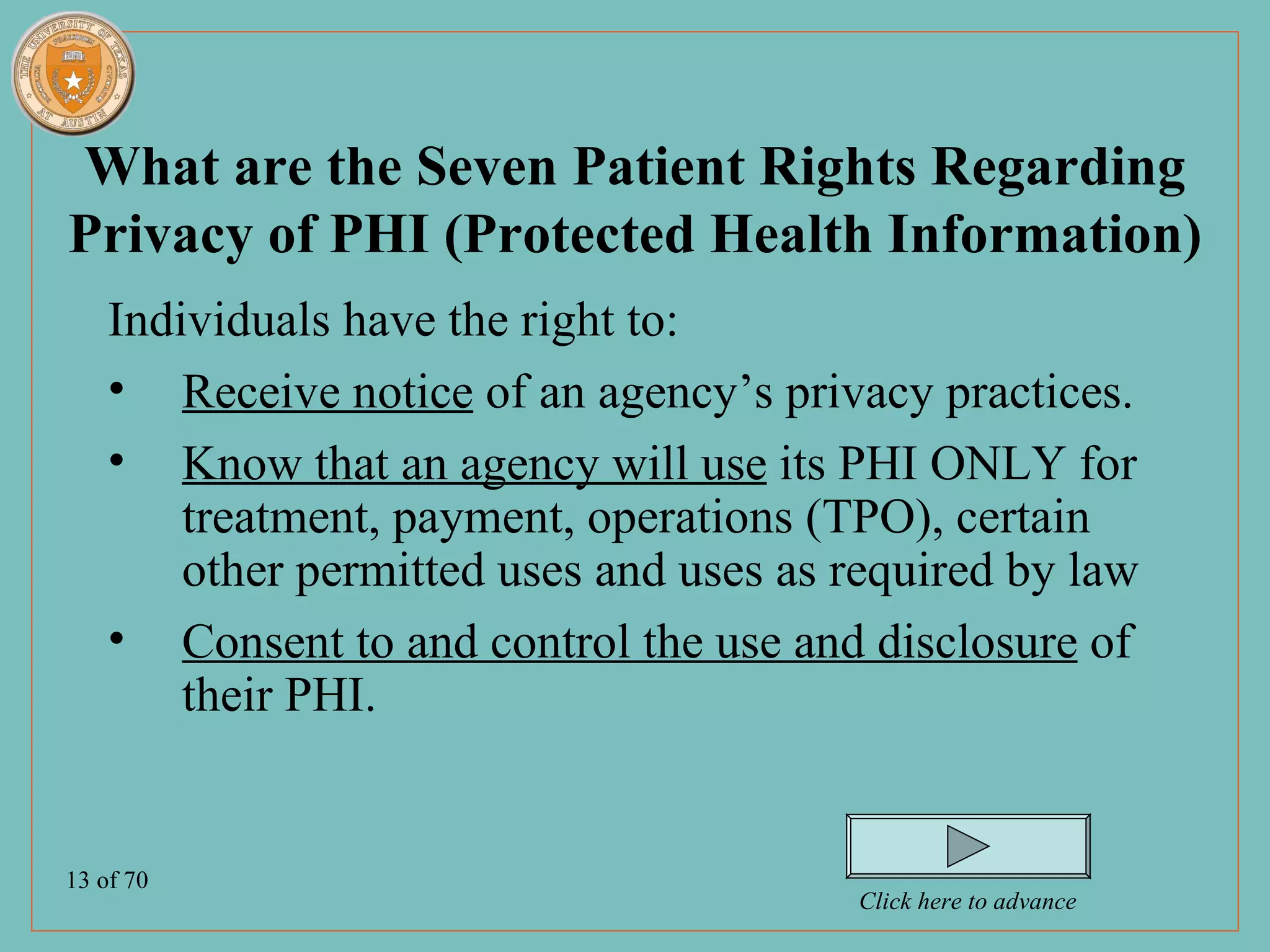 What are the Seven Patient Rights Regarding
Privacy of PHI (Protected Health Information)
    Individuals have the right to:
    • Receive notice of an agency’s privacy practices.
    • Know that an agency will use its PHI ONLY for
        treatment, payment, operations (TPO), certain
        other permitted uses and uses as required by law
    • Consent to and control the use and disclosure of
        their PHI.


13 of 70
                                         Click here to advance
 