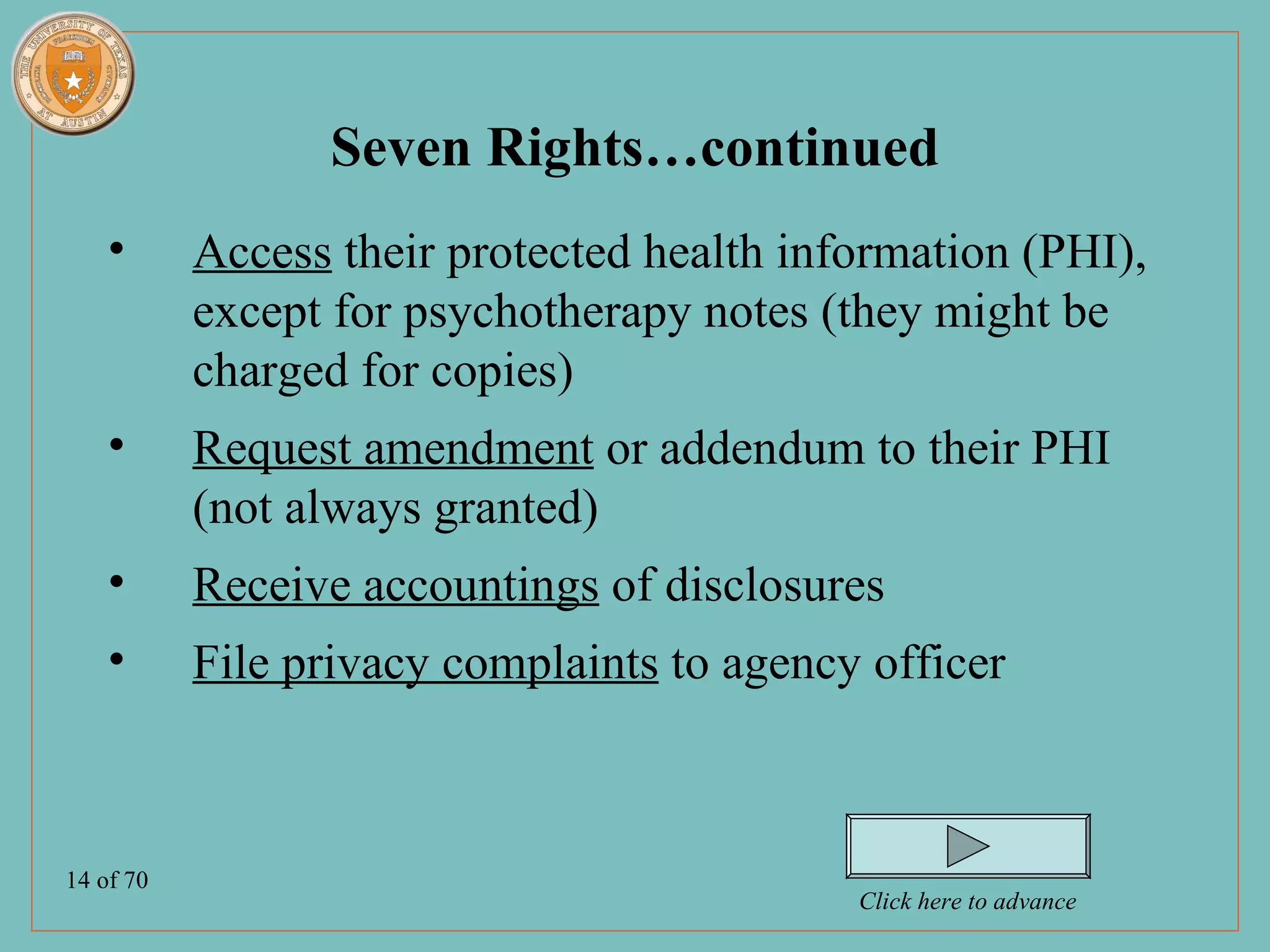 Seven Rights…continued
    •      Access their protected health information (PHI),
           except for psychotherapy notes (they might be
           charged for copies)
    •      Request amendment or addendum to their PHI
           (not always granted)
    •      Receive accountings of disclosures
    •      File privacy complaints to agency officer



14 of 70
                                            Click here to advance
 
