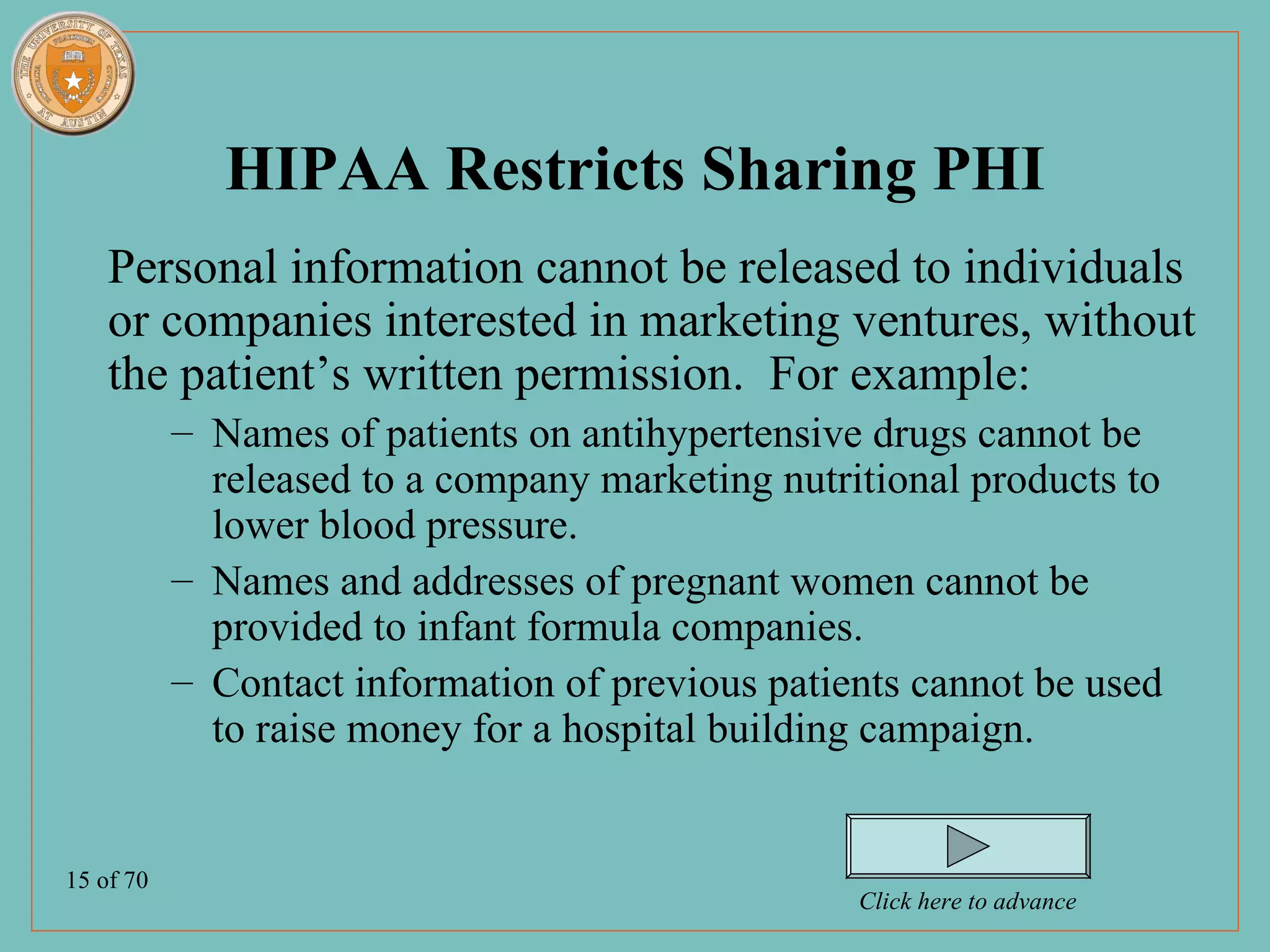 HIPAA Restricts Sharing PHI
    Personal information cannot be released to individuals
    or companies interested in marketing ventures, without
    the patient’s written permission. For example:
           – Names of patients on antihypertensive drugs cannot be
             released to a company marketing nutritional products to
             lower blood pressure.
           – Names and addresses of pregnant women cannot be
             provided to infant formula companies.
           – Contact information of previous patients cannot be used
             to raise money for a hospital building campaign.


15 of 70
                                                  Click here to advance
 