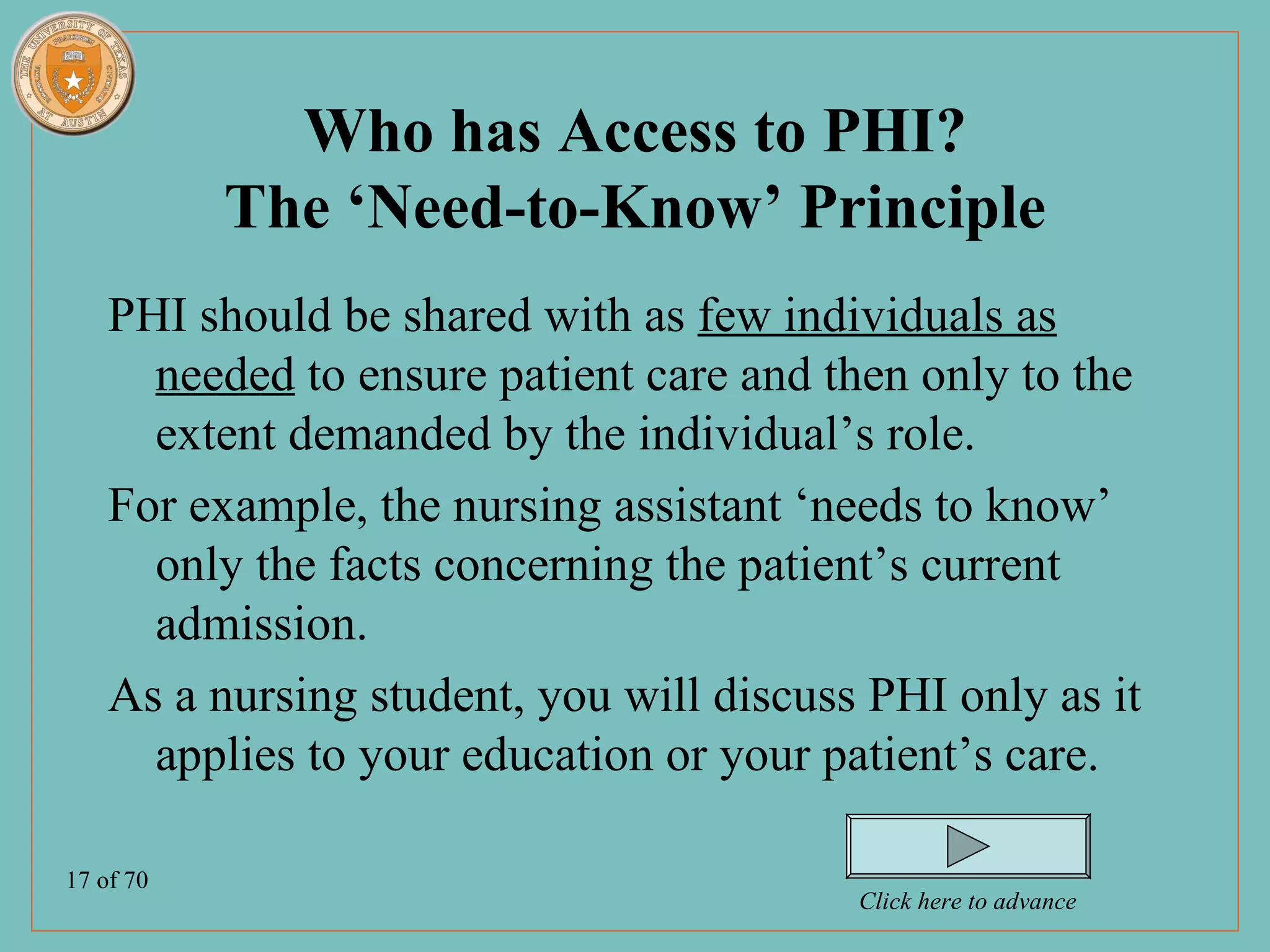 Who has Access to PHI?
           The ‘Need-to-Know’ Principle
    PHI should be shared with as few individuals as
      needed to ensure patient care and then only to the
      extent demanded by the individual’s role.
    For example, the nursing assistant ‘needs to know’
      only the facts concerning the patient’s current
      admission.
    As a nursing student, you will discuss PHI only as it
      applies to your education or your patient’s care.

17 of 70
                                          Click here to advance
 