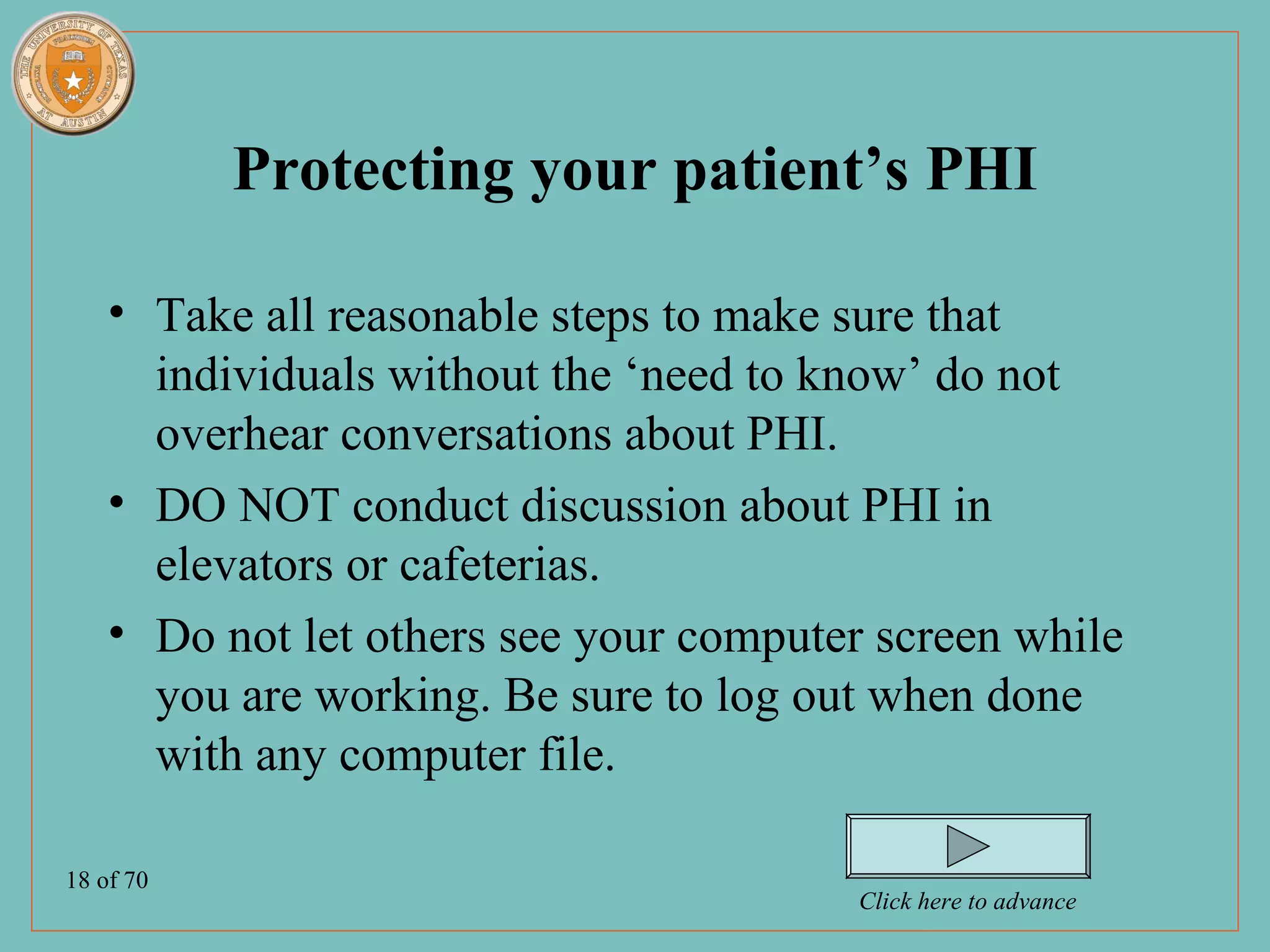 Protecting your patient’s PHI

    • Take all reasonable steps to make sure that
      individuals without the ‘need to know’ do not
      overhear conversations about PHI.
    • DO NOT conduct discussion about PHI in
      elevators or cafeterias.
    • Do not let others see your computer screen while
      you are working. Be sure to log out when done
      with any computer file.

18 of 70
                                        Click here to advance
 