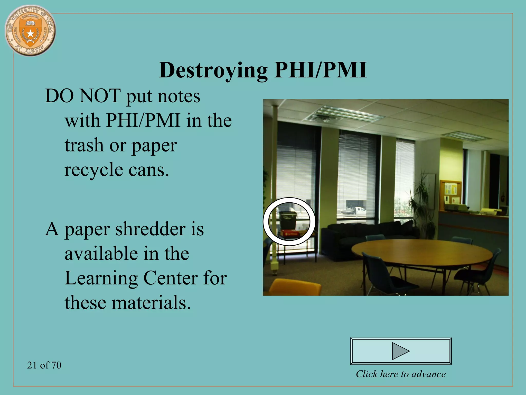 Destroying PHI/PMI
    DO NOT put notes
     with PHI/PMI in the
     trash or paper
     recycle cans.

    A paper shredder is
      available in the
      Learning Center for
      these materials.

21 of 70
                                 Click here to advance
 