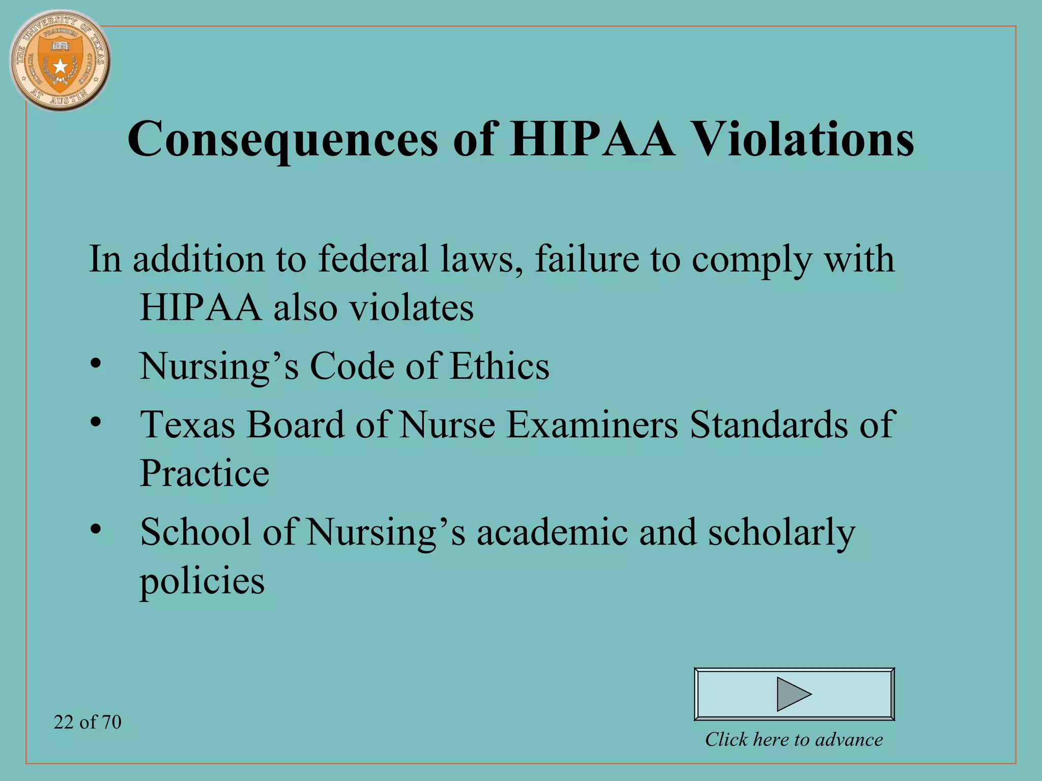 Consequences of HIPAA Violations

    In addition to federal laws, failure to comply with
       HIPAA also violates
    • Nursing’s Code of Ethics
    • Texas Board of Nurse Examiners Standards of
       Practice
    • School of Nursing’s academic and scholarly
       policies


22 of 70
                                          Click here to advance
 