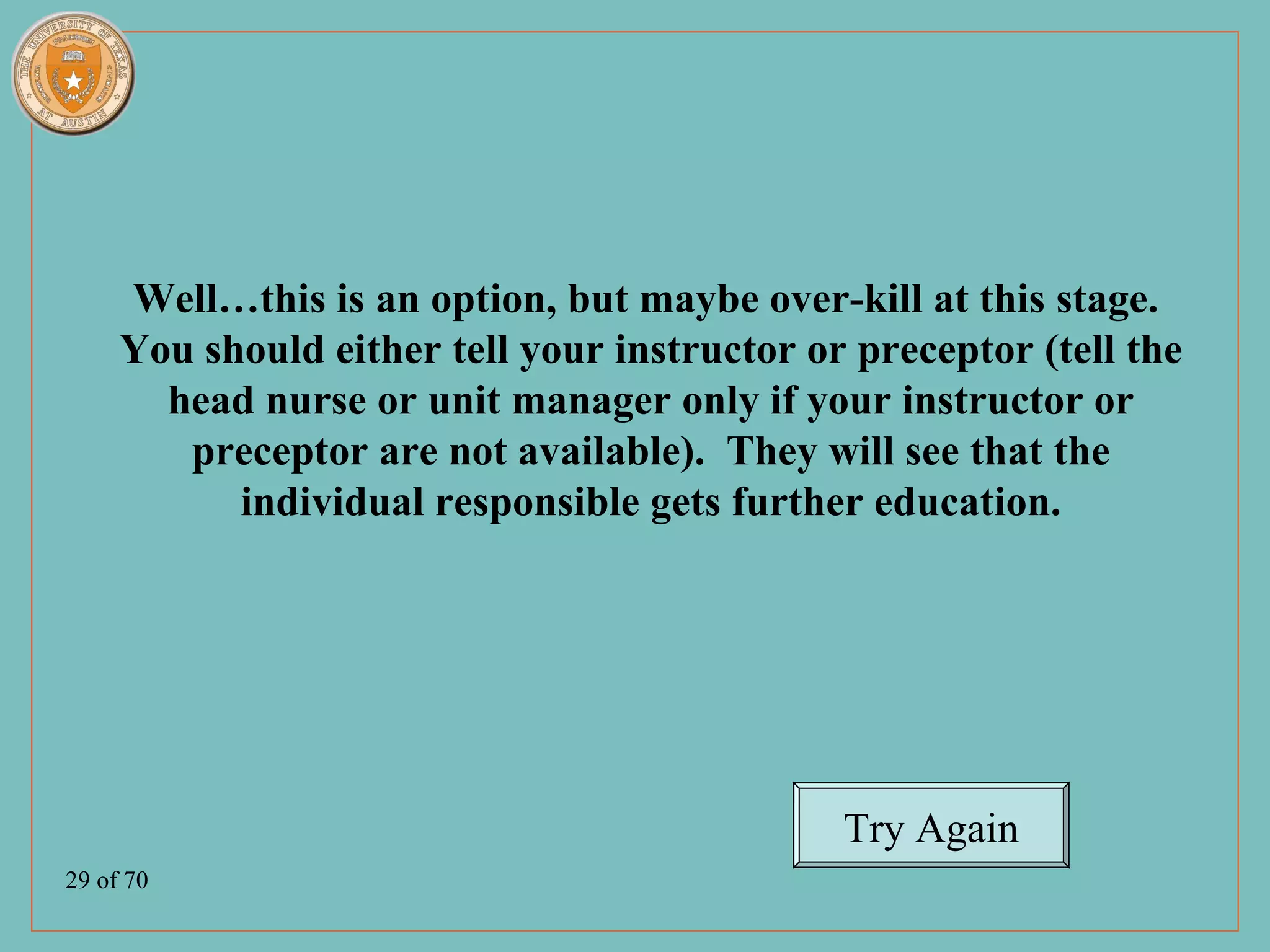Well…this is an option, but maybe over-kill at this stage.
     You should either tell your instructor or preceptor (tell the
       head nurse or unit manager only if your instructor or
        preceptor are not available). They will see that the
           individual responsible gets further education.




                                              Try Again
29 of 70
 
