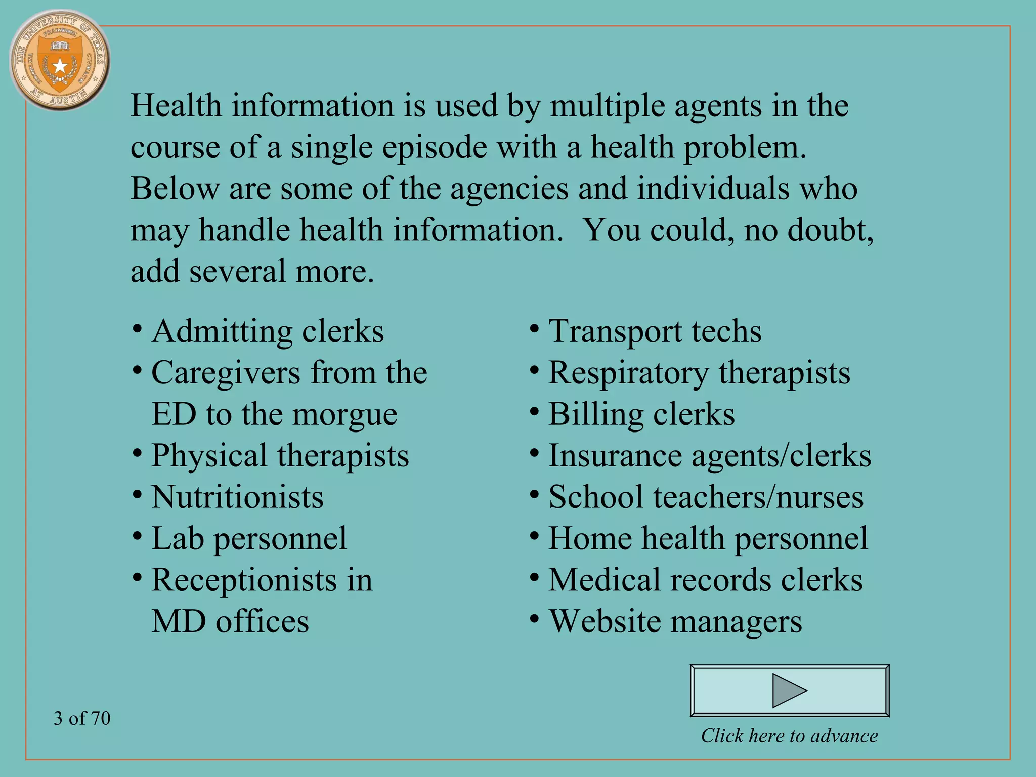Health information is used by multiple agents in the
          course of a single episode with a health problem.
          Below are some of the agencies and individuals who
          may handle health information. You could, no doubt,
          add several more.
          • Admitting clerks         • Transport techs
          • Caregivers from the      • Respiratory therapists
            ED to the morgue         • Billing clerks
          • Physical therapists      • Insurance agents/clerks
          • Nutritionists            • School teachers/nurses
          • Lab personnel            • Home health personnel
          • Receptionists in         • Medical records clerks
            MD offices               • Website managers

3 of 70
                                                 Click here to advance
 