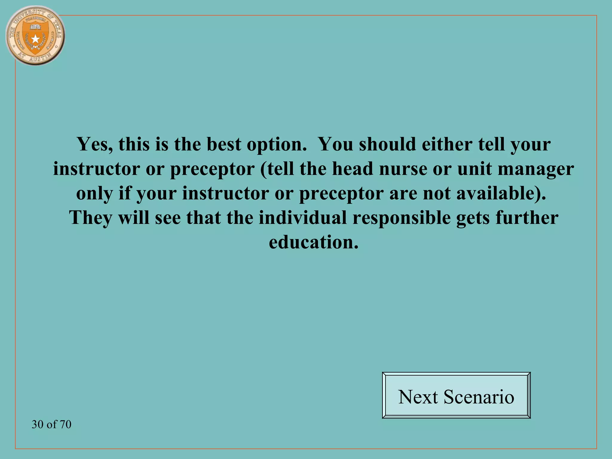 Yes, this is the best option. You should either tell your
    instructor or preceptor (tell the head nurse or unit manager
       only if your instructor or preceptor are not available).
      They will see that the individual responsible gets further
                               education.




                                           Next Scenario
30 of 70
 