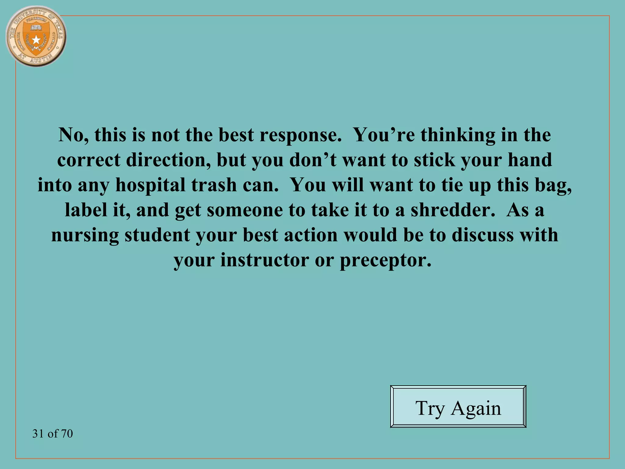 No, this is not the best response. You’re thinking in the
    correct direction, but you don’t want to stick your hand
 into any hospital trash can. You will want to tie up this bag,
     label it, and get someone to take it to a shredder. As a
   nursing student your best action would be to discuss with
                   your instructor or preceptor.




                                            Try Again
31 of 70
 