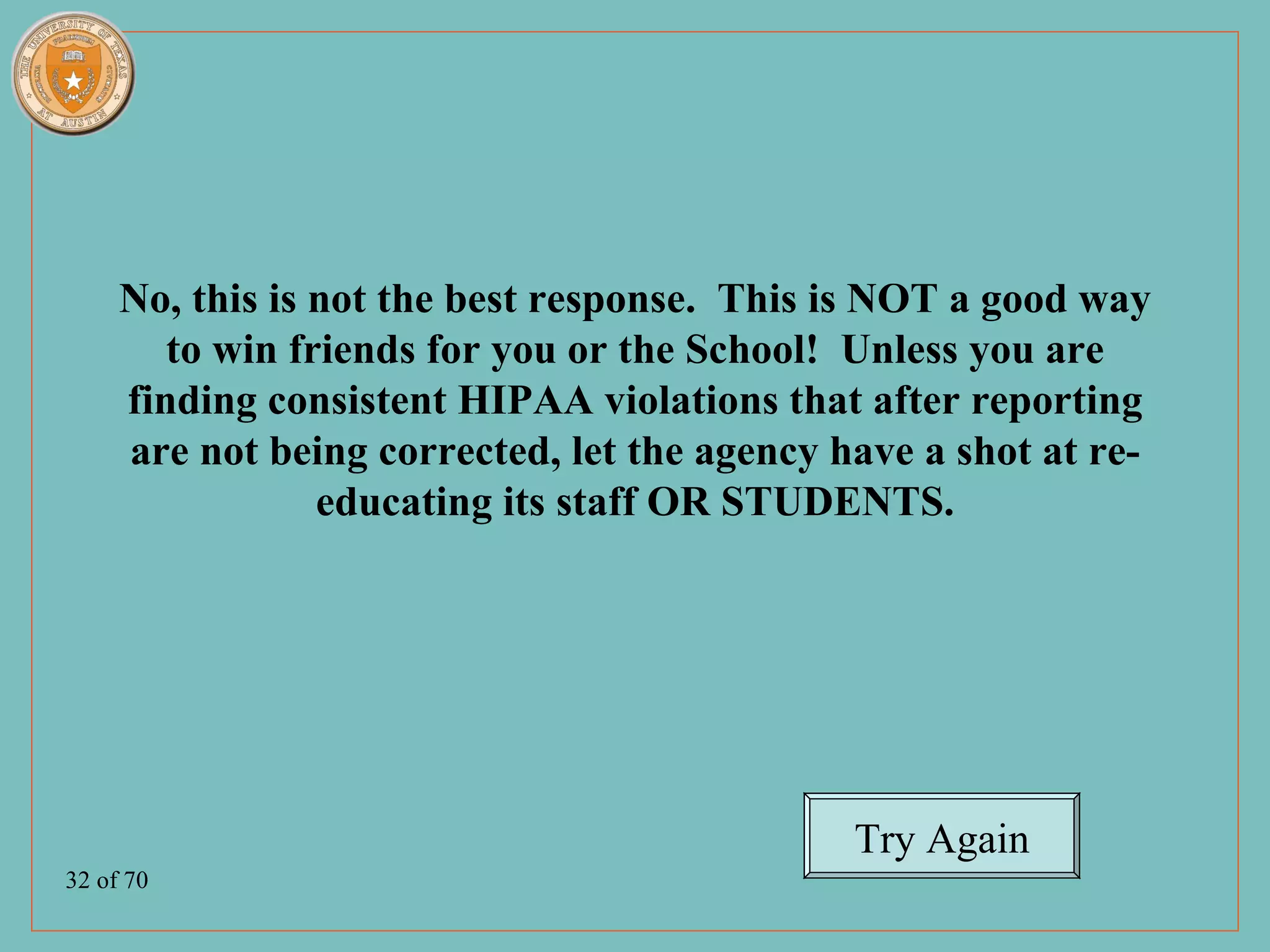 No, this is not the best response. This is NOT a good way
        to win friends for you or the School! Unless you are
     finding consistent HIPAA violations that after reporting
     are not being corrected, let the agency have a shot at re-
                 educating its staff OR STUDENTS.




                                              Try Again
32 of 70
 