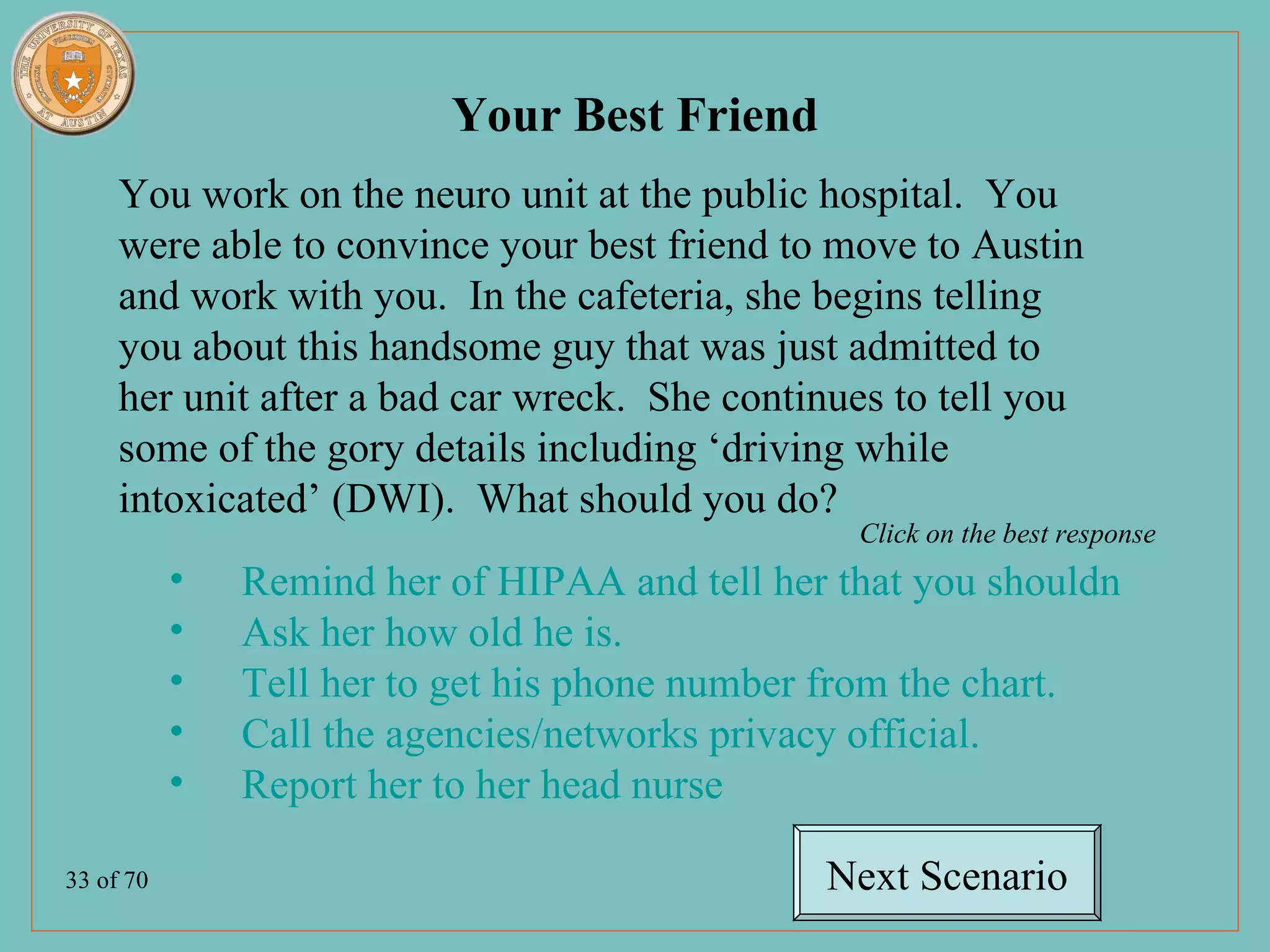 Your Best Friend
     You work on the neuro unit at the public hospital. You
     were able to convince your best friend to move to Austin
     and work with you. In the cafeteria, she begins telling
     you about this handsome guy that was just admitted to
     her unit after a bad car wreck. She continues to tell you
     some of the gory details including ‘driving while
     intoxicated’ (DWI). What should you do?
                                                  Click on the best response
           •   Remind her of HIPAA and tell her that you shouldn’t discuss
           •   Ask her how old he is.
           •   Tell her to get his phone number from the chart.
           •   Call the agencies/networks privacy official.
           •   Report her to her head nurse

33 of 70                                        Next Scenario
 