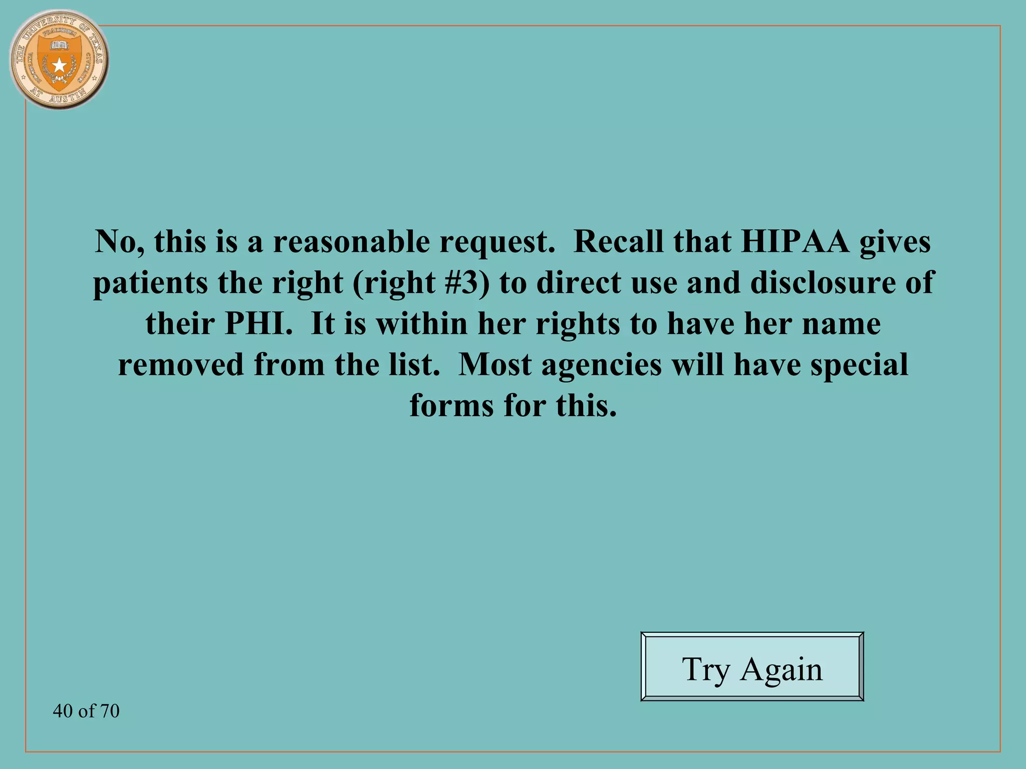 No, this is a reasonable request. Recall that HIPAA gives
    patients the right (right #3) to direct use and disclosure of
        their PHI. It is within her rights to have her name
     removed from the list. Most agencies will have special
                           forms for this.




                                              Try Again
40 of 70
 