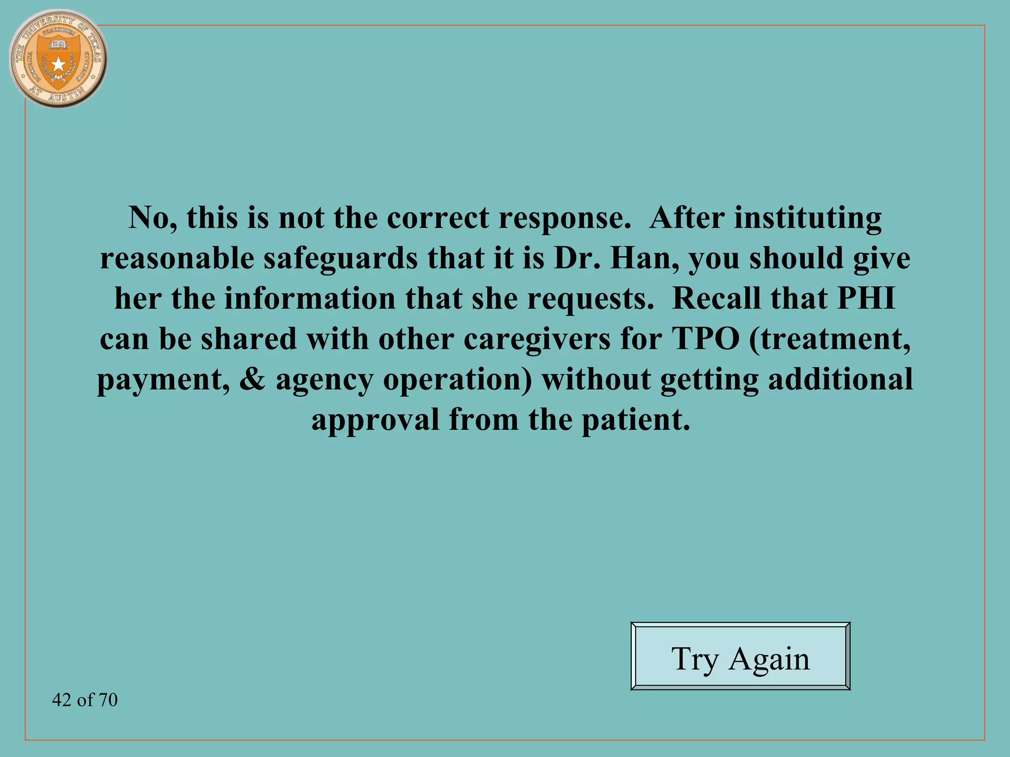 No, this is not the correct response. After instituting
     reasonable safeguards that it is Dr. Han, you should give
      her the information that she requests. Recall that PHI
     can be shared with other caregivers for TPO (treatment,
     payment, & agency operation) without getting additional
                     approval from the patient.




                                             Try Again
42 of 70
 