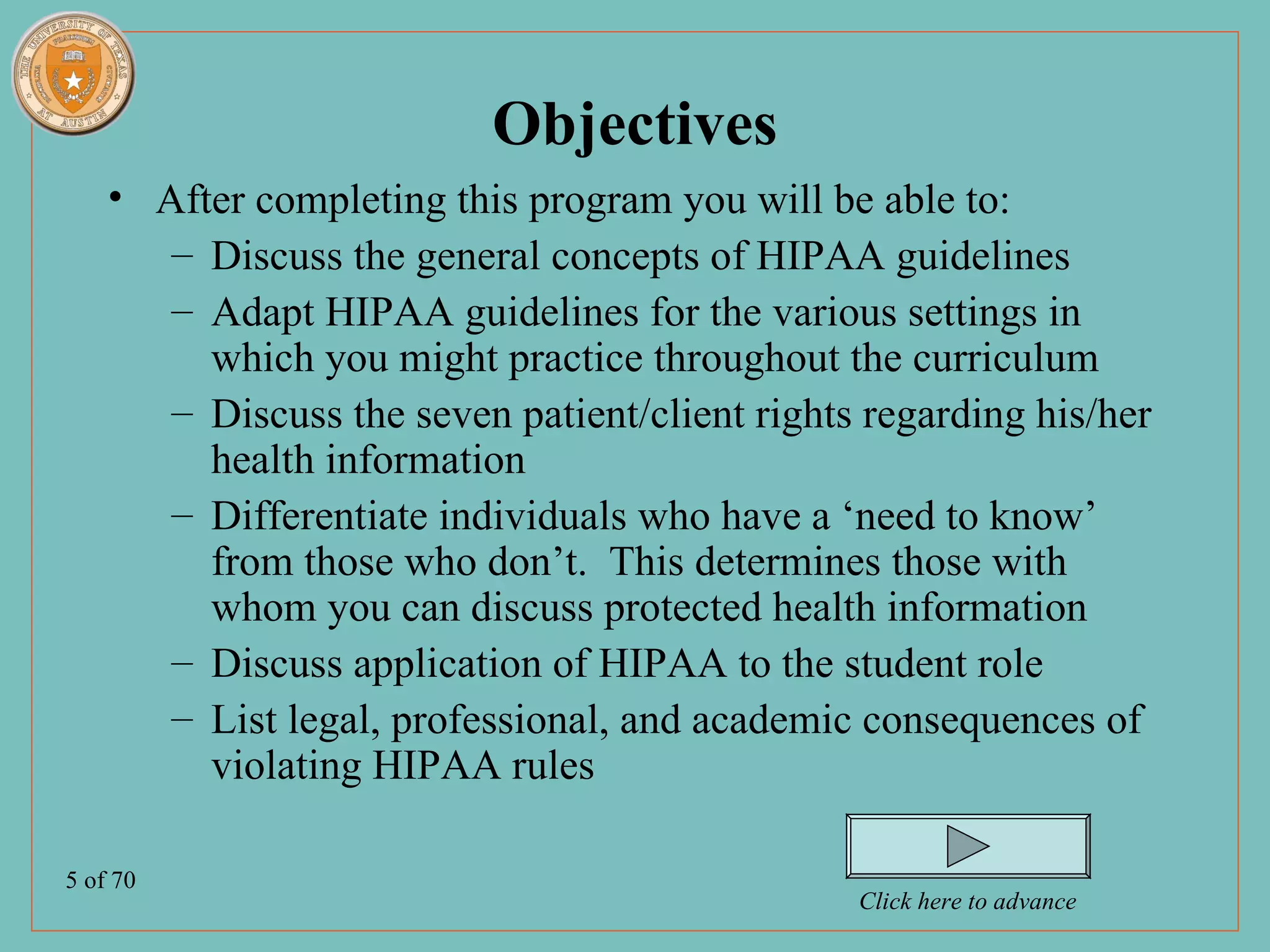 Objectives
    • After completing this program you will be able to:
       – Discuss the general concepts of HIPAA guidelines
       – Adapt HIPAA guidelines for the various settings in
         which you might practice throughout the curriculum
       – Discuss the seven patient/client rights regarding his/her
         health information
       – Differentiate individuals who have a ‘need to know’
         from those who don’t. This determines those with
         whom you can discuss protected health information
       – Discuss application of HIPAA to the student role
       – List legal, professional, and academic consequences of
         violating HIPAA rules

5 of 70
                                                Click here to advance
 