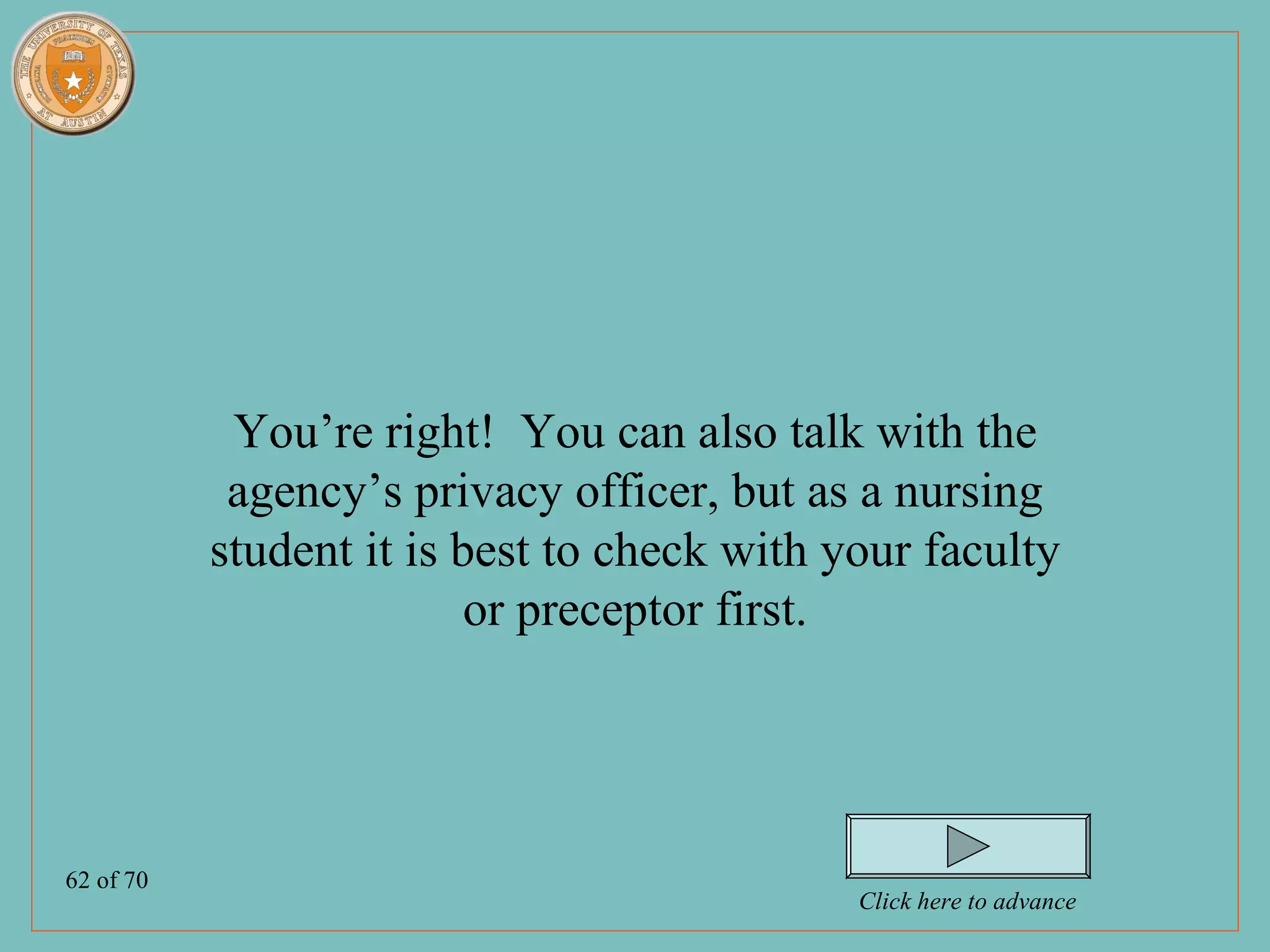 You’re right! You can also talk with the
            agency’s privacy officer, but as a nursing
           student it is best to check with your faculty
                          or preceptor first.




62 of 70
                                             Click here to advance
 