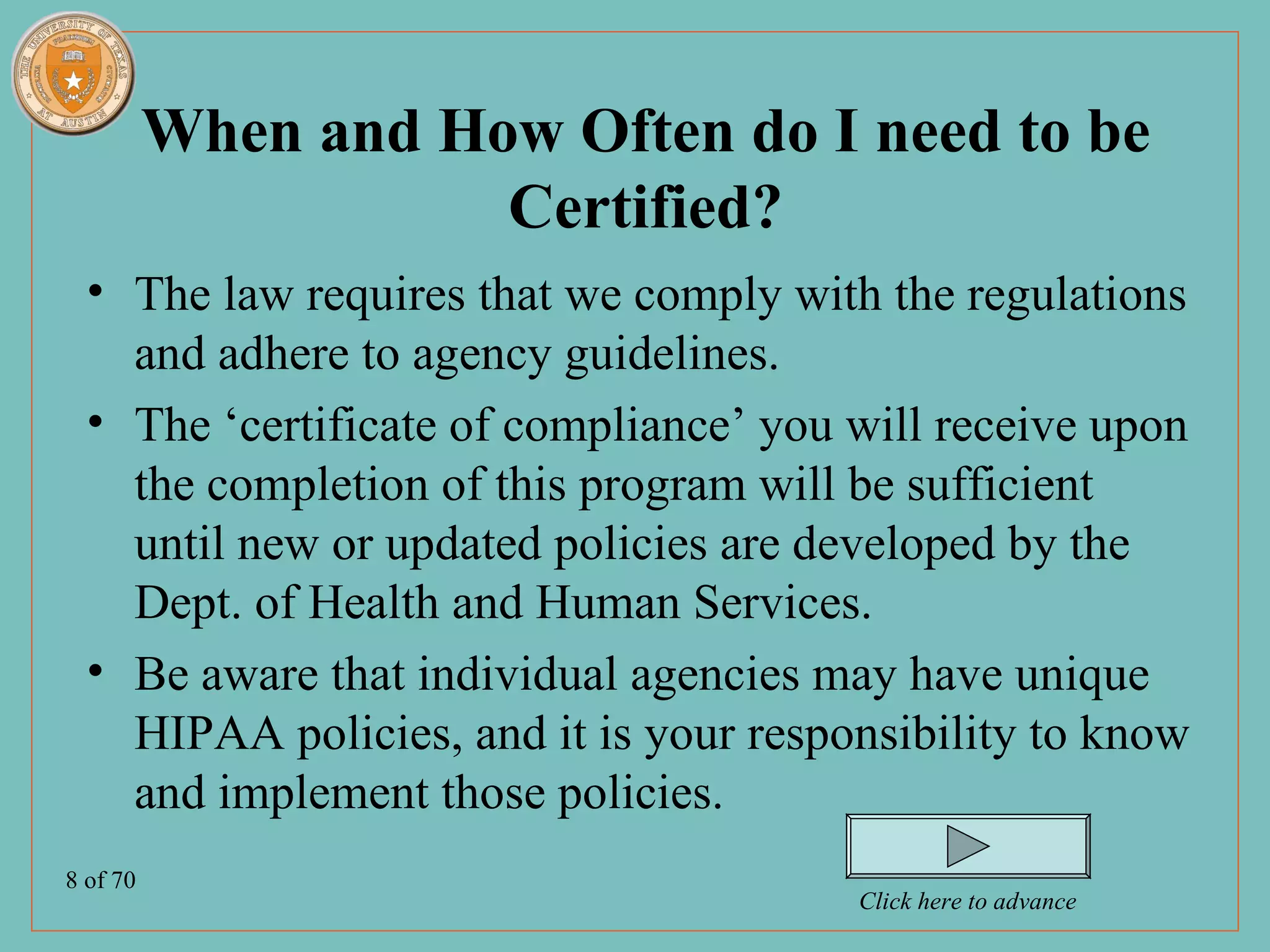 When and How Often do I need to be
                     Certified?
  • The law requires that we comply with the regulations
    and adhere to agency guidelines.
  • The ‘certificate of compliance’ you will receive upon
    the completion of this program will be sufficient
    until new or updated policies are developed by the
    Dept. of Health and Human Services.
  • Be aware that individual agencies may have unique
    HIPAA policies, and it is your responsibility to know
    and implement those policies.
8 of 70
                                        Click here to advance
 