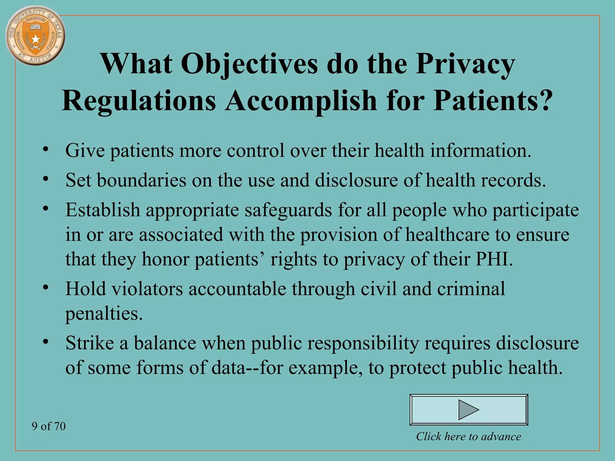 What Objectives do the Privacy
      Regulations Accomplish for Patients?
  • Give patients more control over their health information.
  • Set boundaries on the use and disclosure of health records.
  • Establish appropriate safeguards for all people who participate
    in or are associated with the provision of healthcare to ensure
    that they honor patients’ rights to privacy of their PHI.
  • Hold violators accountable through civil and criminal
    penalties.
  • Strike a balance when public responsibility requires disclosure
    of some forms of data--for example, to protect public health.

9 of 70
                                               Click here to advance
 
