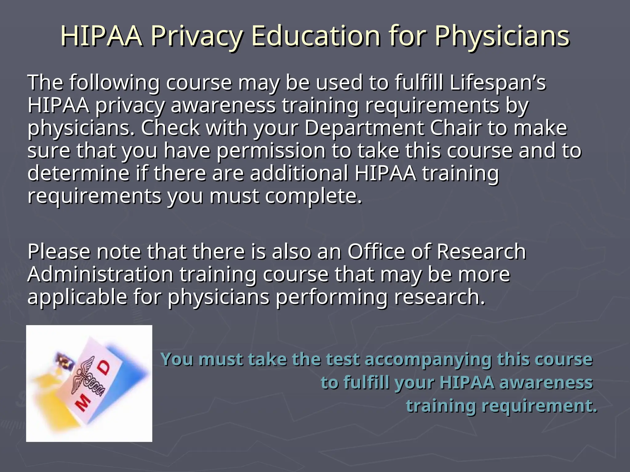 HIPAA Privacy Education for Physicians
HIPAA Privacy Education for Physicians
The following course may be used to fulfill Lifespan’s
The following course may be used to fulfill Lifespan’s
HIPAA privacy awareness training requirements by
HIPAA privacy awareness training requirements by
physicians. Check with your Department Chair to make
physicians. Check with your Department Chair to make
sure that you have permission to take this course and to
sure that you have permission to take this course and to
determine if there are additional HIPAA training
determine if there are additional HIPAA training
requirements you must complete.
requirements you must complete.
Please note that there is also an Office of Research
Please note that there is also an Office of Research
Administration training course that may be more
Administration training course that may be more
applicable for physicians performing research.
applicable for physicians performing research.
You must take the test accompanying this course
You must take the test accompanying this course
to fulfill your HIPAA awareness
to fulfill your HIPAA awareness
training requirement.
training requirement.
 