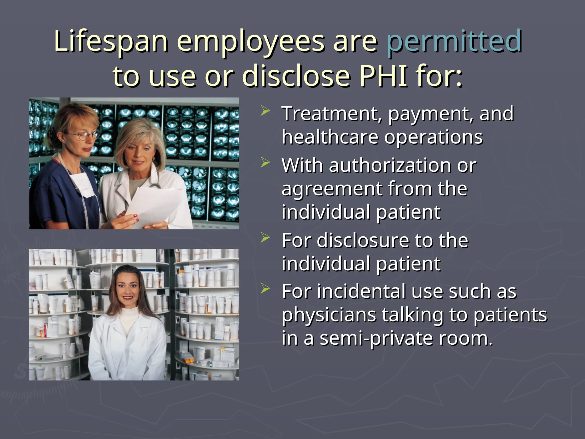 Lifespan employees are
Lifespan employees are permitted
permitted
to use or disclose PHI for:
to use or disclose PHI for:
 Treatment, payment, and
Treatment, payment, and
healthcare operations
healthcare operations
 With authorization or
With authorization or
agreement from the
agreement from the
individual patient
individual patient
 For disclosure to the
For disclosure to the
individual patient
individual patient
 For incidental use such as
For incidental use such as
physicians talking to patients
physicians talking to patients
in a semi-private room
in a semi-private room.
.
 