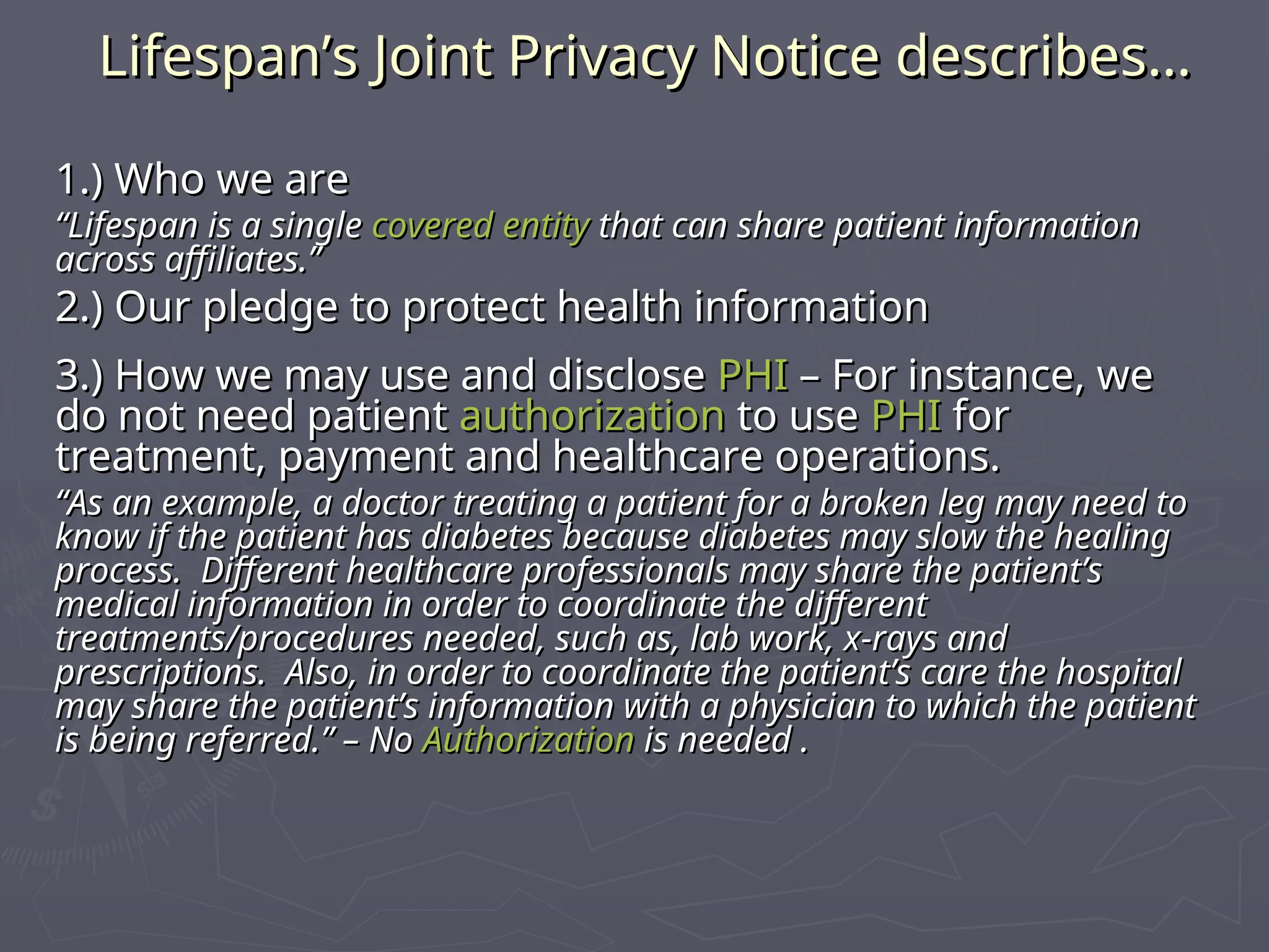 Lifespan’s Joint Privacy Notice describes…
Lifespan’s Joint Privacy Notice describes…
1.) Who we are
1.) Who we are
“
“Lifespan is a single
Lifespan is a single covered entity
covered entity that can share patient information
that can share patient information
across affiliates.”
across affiliates.”
2.) Our pledge to protect health information
2.) Our pledge to protect health information
3.) How we may use and disclose
3.) How we may use and disclose PHI
PHI – For instance, we
– For instance, we
do not need patient
do not need patient authorization
authorization to use
to use PHI
PHI for
for
treatment, payment and healthcare operations.
treatment, payment and healthcare operations.
“
“As an example, a doctor treating a patient for a broken leg may need to
As an example, a doctor treating a patient for a broken leg may need to
know if the patient has diabetes because diabetes may slow the healing
know if the patient has diabetes because diabetes may slow the healing
process. Different healthcare professionals may share the patient’s
process. Different healthcare professionals may share the patient’s
medical information in order to coordinate the different
medical information in order to coordinate the different
treatments/procedures needed, such as, lab work, x-rays and
treatments/procedures needed, such as, lab work, x-rays and
prescriptions. Also, in order to coordinate the patient’s care the hospital
prescriptions. Also, in order to coordinate the patient’s care the hospital
may share the patient’s information with a physician to which the patient
may share the patient’s information with a physician to which the patient
is being referred.” – No
is being referred.” – No Authorization
Authorization is needed .
is needed .
 
