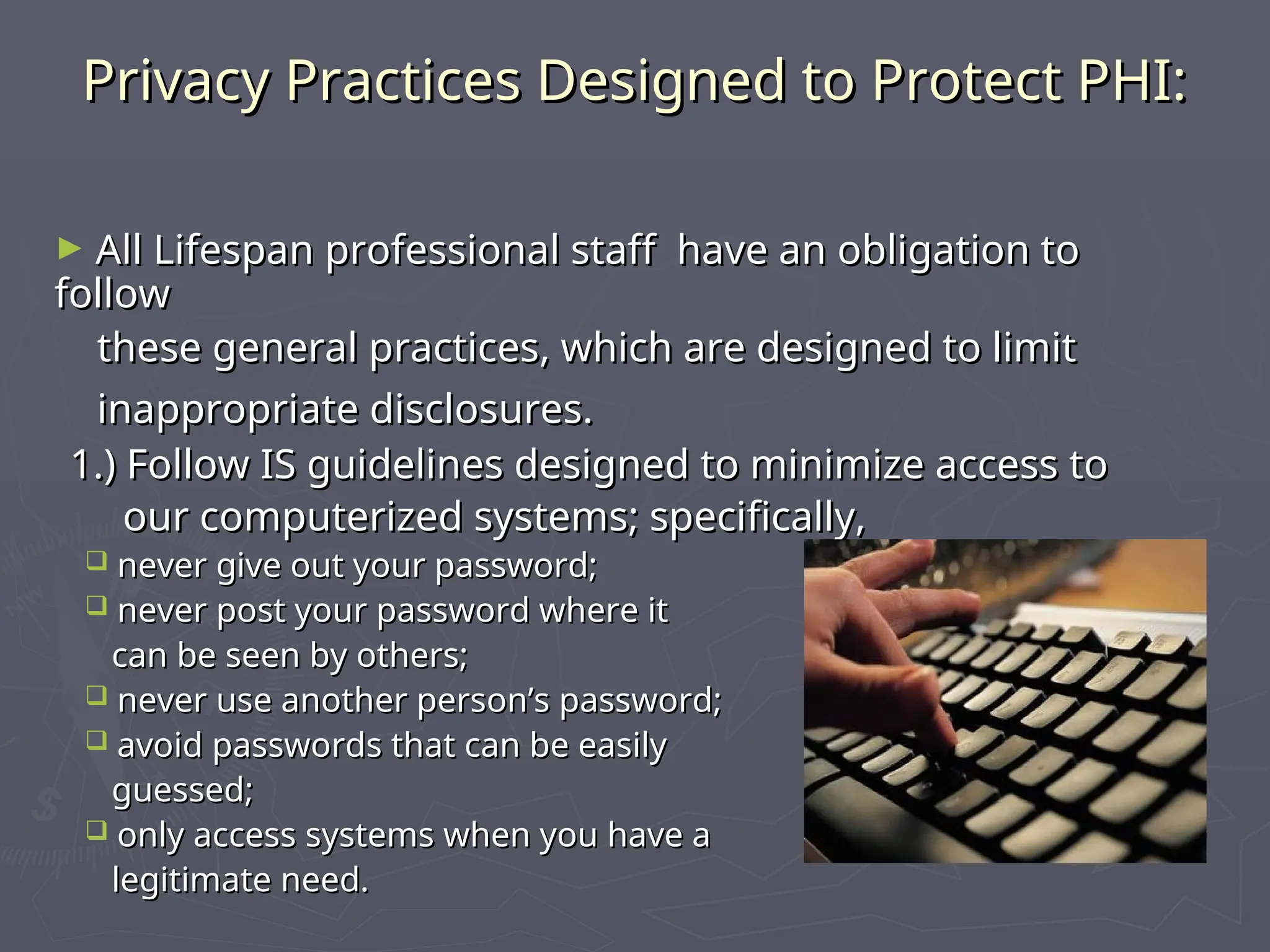 Privacy Practices Designed to Protect PHI:
Privacy Practices Designed to Protect PHI:
► All Lifespan professional staff have an obligation to
All Lifespan professional staff have an obligation to
follow
follow
these general practices, which are designed to limit
these general practices, which are designed to limit
inappropriate disclosures.
inappropriate disclosures.
1.) Follow IS guidelines designed to minimize access to
1.) Follow IS guidelines designed to minimize access to
our computerized systems; specifically,
our computerized systems; specifically,
 never give out your password;
never give out your password;
 never post your password where it
never post your password where it
can be seen by others;
can be seen by others;
 never use another person’s password;
never use another person’s password;
 avoid passwords that can be easily
avoid passwords that can be easily
guessed;
guessed;
 only access systems when you have a
only access systems when you have a
legitimate need.
legitimate need.
 