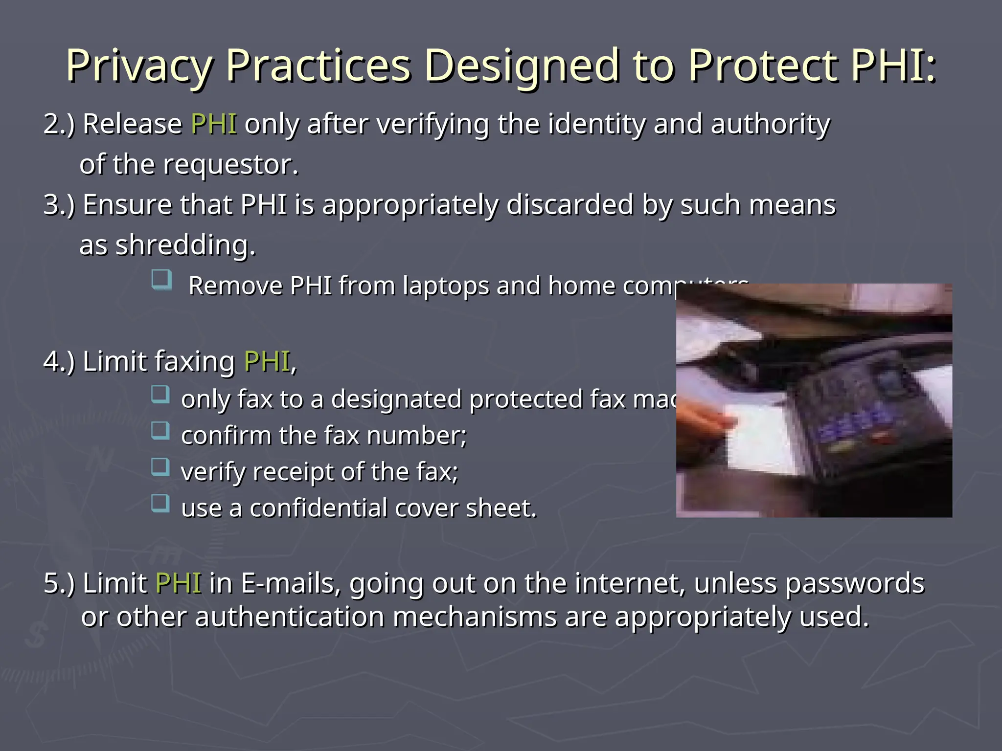 Privacy Practices Designed to Protect PHI:
Privacy Practices Designed to Protect PHI:
2.) Release
2.) Release PHI
PHI only after verifying the identity and authority
only after verifying the identity and authority
of the requestor.
of the requestor.
3.) Ensure that PHI is appropriately discarded by such means
3.) Ensure that PHI is appropriately discarded by such means
as shredding.
as shredding.
 Remove PHI from laptops and home computers.
Remove PHI from laptops and home computers.
4.) Limit faxing
4.) Limit faxing PHI
PHI,
,
 only fax to a designated protected fax machine;
only fax to a designated protected fax machine;
 confirm the fax number;
confirm the fax number;
 verify receipt of the fax;
verify receipt of the fax;
 use a confidential cover sheet.
use a confidential cover sheet.
5.) Limit
5.) Limit PHI
PHI in E-mails, going out on the internet, unless passwords
in E-mails, going out on the internet, unless passwords
or other authentication mechanisms are appropriately used.
or other authentication mechanisms are appropriately used.
 