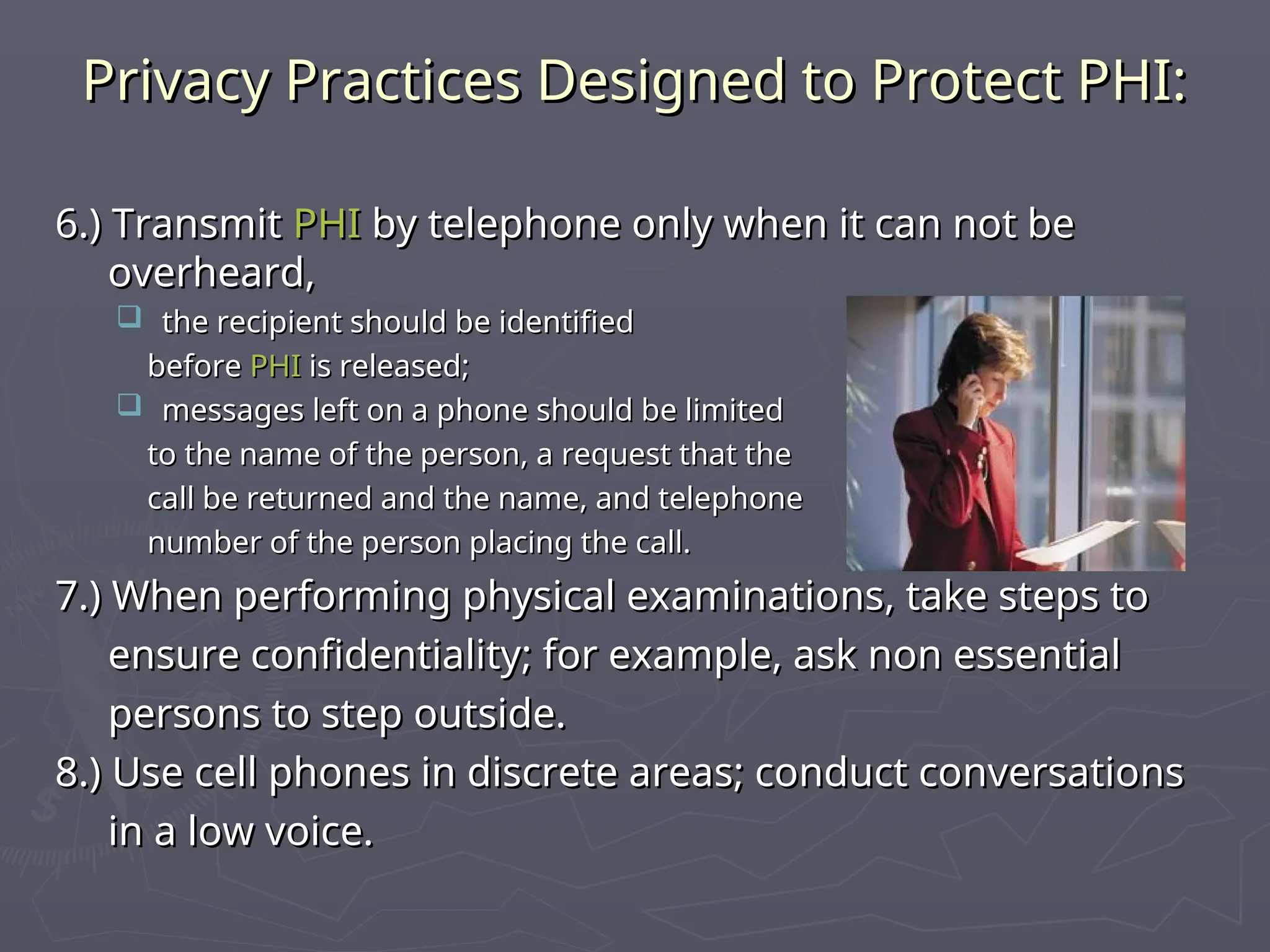 Privacy Practices Designed to Protect PHI:
Privacy Practices Designed to Protect PHI:
6.) Transmit
6.) Transmit PHI
PHI by telephone only when it can not be
by telephone only when it can not be
overheard,
overheard,
 the recipient should be identified
the recipient should be identified
before
before PHI
PHI is released;
is released;
 messages left on a phone should be limited
messages left on a phone should be limited
to the name of the person, a request that the
to the name of the person, a request that the
call be returned and the name, and telephone
call be returned and the name, and telephone
number of the person placing the call.
number of the person placing the call.
7.) When performing physical examinations, take steps to
7.) When performing physical examinations, take steps to
ensure confidentiality; for example, ask non essential
ensure confidentiality; for example, ask non essential
persons to step outside.
persons to step outside.
8.) Use cell phones in discrete areas; conduct conversations
8.) Use cell phones in discrete areas; conduct conversations
in a low voice.
in a low voice.
 