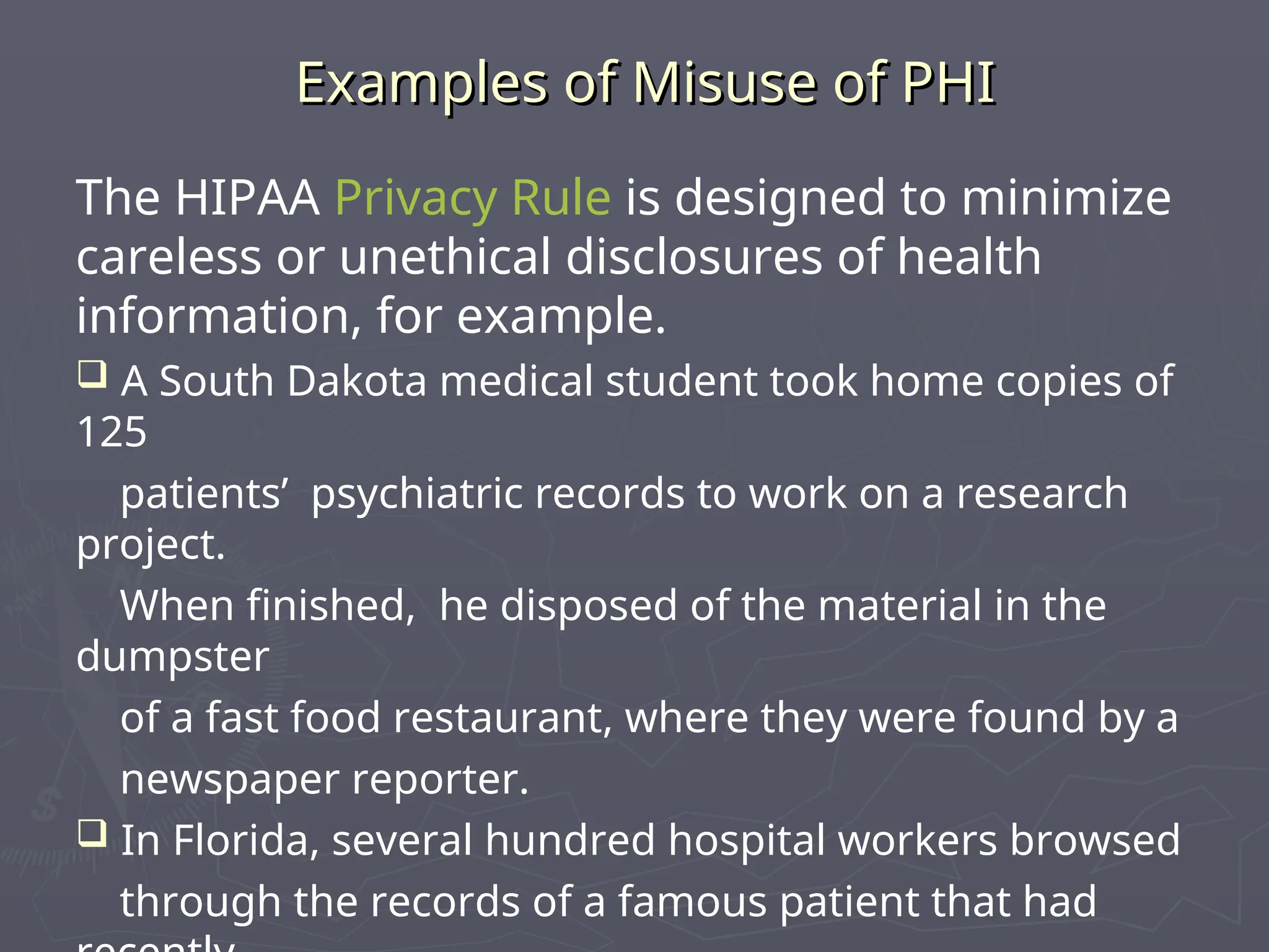 Examples of Misuse of PHI
Examples of Misuse of PHI
The HIPAA Privacy Rule is designed to minimize
careless or unethical disclosures of health
information, for example.
 A South Dakota medical student took home copies of
125
patients’ psychiatric records to work on a research
project.
When finished, he disposed of the material in the
dumpster
of a fast food restaurant, where they were found by a
newspaper reporter.
 In Florida, several hundred hospital workers browsed
through the records of a famous patient that had
 