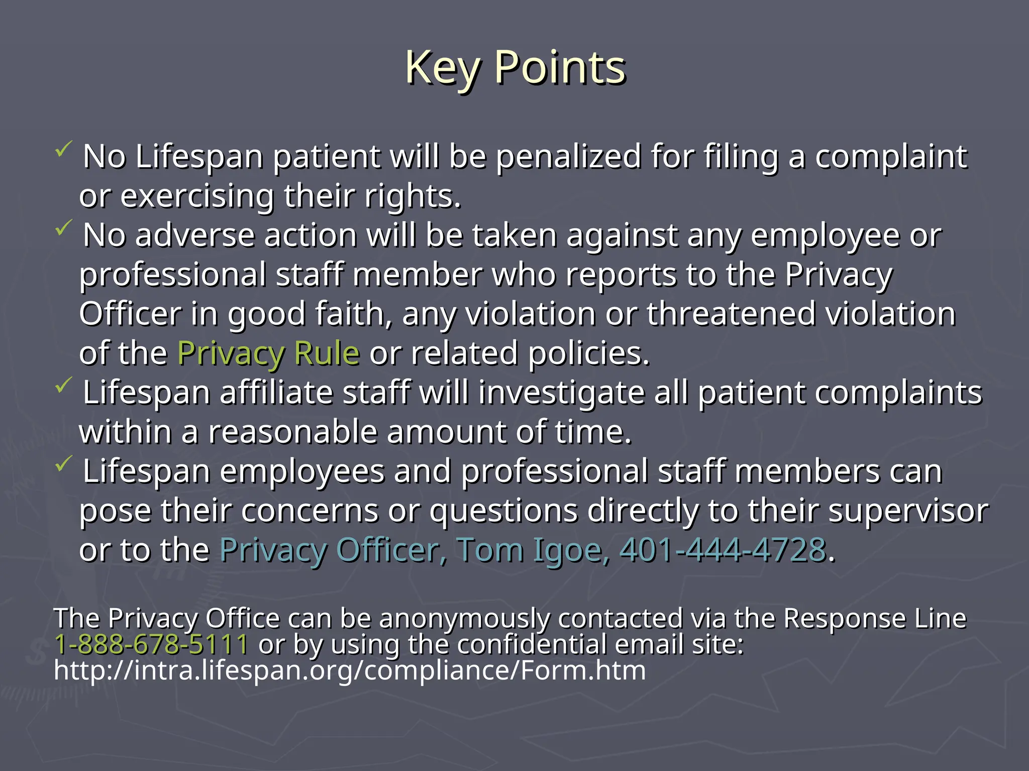 Key Points
Key Points
 No Lifespan patient will be penalized for filing a complaint
No Lifespan patient will be penalized for filing a complaint
or exercising their rights.
or exercising their rights.
 No adverse action will be taken against any employee or
No adverse action will be taken against any employee or
professional staff member who reports to the Privacy
professional staff member who reports to the Privacy
Officer in good faith, any violation or threatened violation
Officer in good faith, any violation or threatened violation
of the
of the Privacy Rule
Privacy Rule or related policies.
or related policies.
 Lifespan affiliate staff will investigate all patient complaints
Lifespan affiliate staff will investigate all patient complaints
within a reasonable amount of time.
within a reasonable amount of time.
 Lifespan employees and professional staff members can
Lifespan employees and professional staff members can
pose their concerns or questions directly to their supervisor
pose their concerns or questions directly to their supervisor
or to the
or to the Privacy Officer, Tom Igoe, 401-444-4728
Privacy Officer, Tom Igoe, 401-444-4728.
.
The Privacy Office can be anonymously contacted via the Response Line
The Privacy Office can be anonymously contacted via the Response Line
1-888-678-5111
1-888-678-5111 or by using the confidential email site:
or by using the confidential email site:
http://intra.lifespan.org/compliance/Form.htm
 