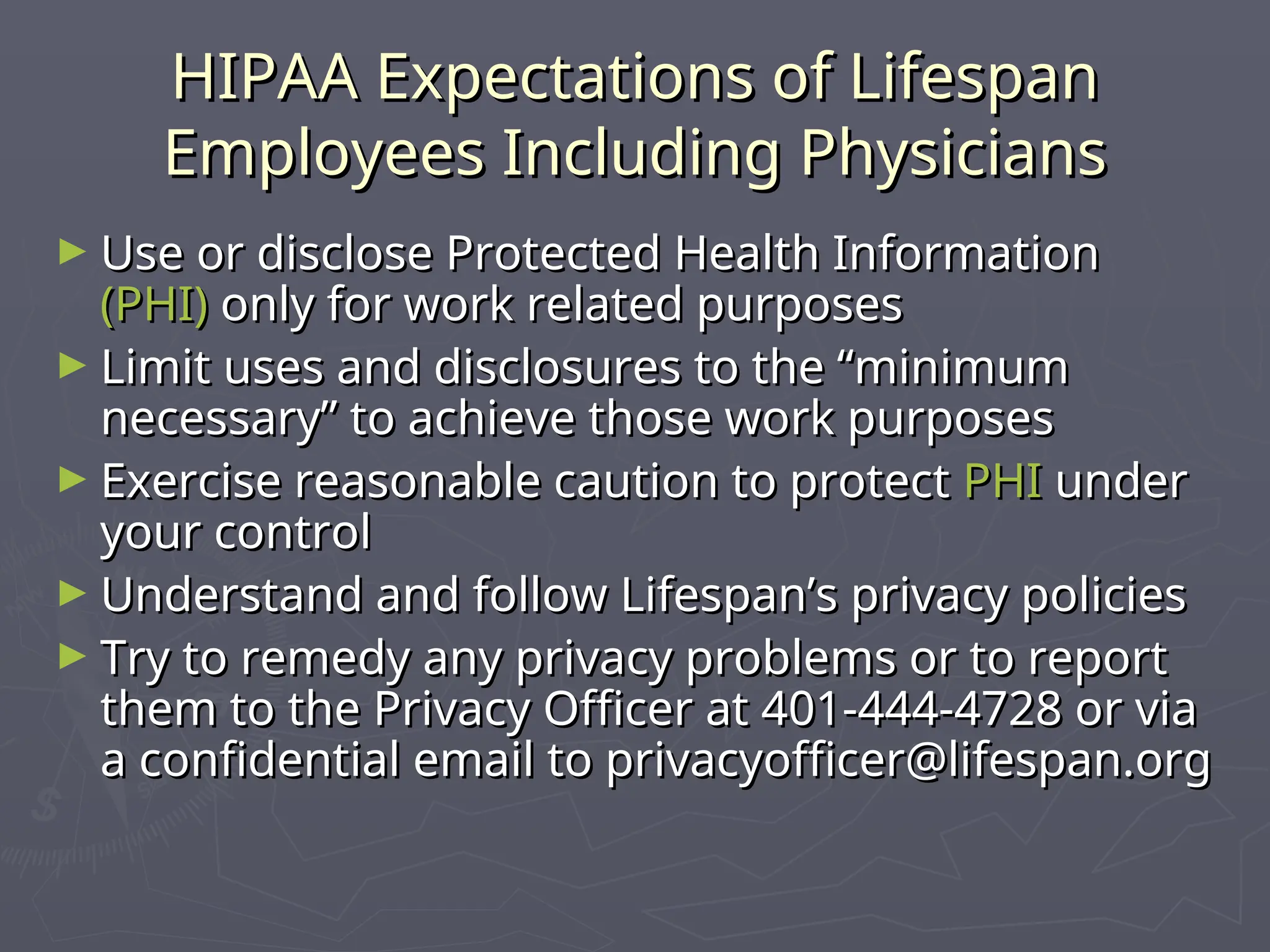 HIPAA Expectations of Lifespan
HIPAA Expectations of Lifespan
Employees Including Physicians
Employees Including Physicians
► Use or disclose Protected Health Information
Use or disclose Protected Health Information
(PHI)
(PHI) only for work related purposes
only for work related purposes
► Limit uses and disclosures to the “minimum
Limit uses and disclosures to the “minimum
necessary” to achieve those work purposes
necessary” to achieve those work purposes
► Exercise reasonable caution to protect
Exercise reasonable caution to protect PHI
PHI under
under
your control
your control
► Understand and follow Lifespan’s privacy policies
Understand and follow Lifespan’s privacy policies
► Try to remedy any privacy problems or to report
Try to remedy any privacy problems or to report
them to the Privacy Officer at 401-444-4728 or via
them to the Privacy Officer at 401-444-4728 or via
a confidential email to privacyofficer@lifespan.org
a confidential email to privacyofficer@lifespan.org
 