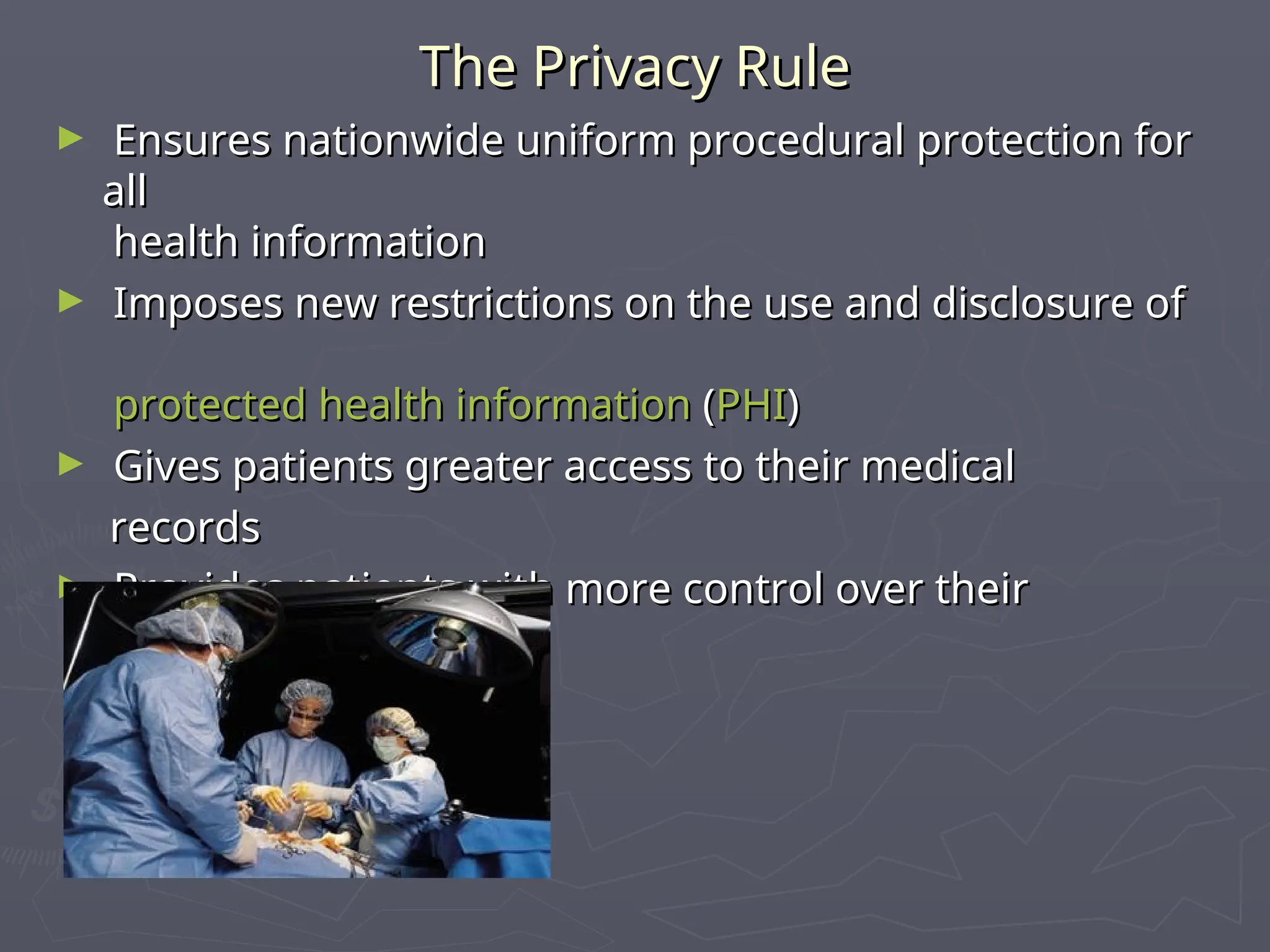 The Privacy Rule
The Privacy Rule
► Ensures nationwide uniform procedural protection for
Ensures nationwide uniform procedural protection for
all
all
health information
health information
► Imposes new restrictions on the use and disclosure of
Imposes new restrictions on the use and disclosure of
protected health information
protected health information (
(PHI
PHI)
)
► Gives patients greater access to their medical
Gives patients greater access to their medical
records
records
► Provides patients with more control over their
Provides patients with more control over their
health information
health information
 