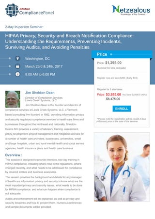 2-day In-person Seminar:
Knowledge, a Way Forward…
HIPAA Privacy, Security and Breach Notiﬁcation Compliance:
Understanding the Requirements, Preventing Incidents,
Surviving Audits, and Avoiding Penalties
Washington, DC
March 23rd & 24th, 2017
9:00 AM to 6:00 PM
Jim Sheldon Dean
Price: $1,295.00
(Seminar for One Delegate)
Register now and save $200. (Early Bird)
**Please note the registration will be closed 2 days
(48 Hours) prior to the date of the seminar.
Price
Overview :
Global
CompliancePanel
Jim Sheldon-Dean is the founder and director of
compliance services at Lewis Creek Systems, LLC, a Vermont-
based consulting ﬁrm founded in 1982, providing information privacy
and security regulatory compliance services to health care ﬁrms and
businesses throughout the Northeast and nationally. Sheldon-
Dean’s ﬁrm provides a variety of advisory, training, assessment,
policy development, project management and mitigation services for
a number of health care providers, businesses, universities, small
and large hospitals, urban and rural mental health and social service
agencies, health insurance plans and health care business
This session is designed to provide intensive, two-day training in
HIPAA compliance, including what's new in the regulations, what's
changed recently, and what needs to be addressed for compliance
by covered entities and business associates.
The session provides the background and details for any manager
of healthcare information privacy and security to know what are the
most important privacy and security issues, what needs to be done
for HIPAA compliance, and what can happen when compliance is
not adequate.
Audits and enforcement will be explained, as well as privacy and
security breaches and how to prevent them. Numerous references
and sample documents will be provided.
$6,475.00
Price: $3,885.00 You Save: $2,590.0 (40%)*
Register for 5 attendees:
Director of Compliance Services,
Lewis Creek Systems, LLC
 