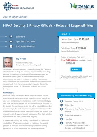 2-day In-person Seminar:
Knowledge, a Way Forward…
HIPAA Security & Privacy Oﬃcials - Roles and Responsibilities
Baltimore
April 6th & 7th, 2017
9:00 AM to 6:00 PM
Jay Hodes
President and Founder,
Colington Security Consulting, LLC
(Without Stay) Price: $1,495.00
(Seminar for One Delegate)
(With Stay) Price: $1,895.00
(Seminar for One Delegate)
**Please note the registration will be closed 2 days
(48 Hours) prior to the date of the seminar.
Price
Seminar Pricing Includes (With Stay)
Samsung Galaxy Tab 4
2 Days Stay
Pick-up and Drop Facility (Nearest
Airport)
Break-Fast and Lunch
High Tea
Pack of 3 Webinars will be
provided which has been done in
the past on similar subject
Overview :
Global
CompliancePanel
Being the HIPAA Security and Privacy Ofﬁcial involves not only
ensuring you know the appropriate patient rights and controls on
your uses and disclosures of protected health information, but you
also have the proper policies and procedures in place. If audited or
the subject of a compliance review you will be required to show the
government you have all the necessary documentation in place for
safeguarding patient Protected Health Information and indicate how
you addressed all required security safeguards. This starts with the
fundamentals of a HIPAA compliance program.
If your HIPAA Security and Privacy Ofﬁcial needs to understand
what all the HIPAA requirements are or make sure the current
program is adequate and can withstand government scrutiny,
please join us for this informative and interactive seminar.
$9,475.00
Price: $4,833.00 You Save: $4,642.0 (49%)*
Register for 5 attendees (With stay)
Jay Hodes is a leading expert in HIPAA compliance and President
of Colington Consulting. His company provides HIPAA consulting
services for healthcare providers and business associates. Mr.
Hodes has over 30 years of combined experience in risk
assessments, site security evaluation, regulatory compliance,
policy and procedures assessments, and Federal law enforcement
management. He is the former Assistant Inspector General for
Investigations at the U.S. Department of Health and Human
Services.
 