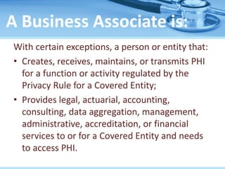 A Business Associate is:
With certain exceptions, a person or entity that:
• Creates, receives, maintains, or transmits PHI
for a function or activity regulated by the
Privacy Rule for a Covered Entity;
• Provides legal, actuarial, accounting,
consulting, data aggregation, management,
administrative, accreditation, or financial
services to or for a Covered Entity and needs
to access PHI.
 