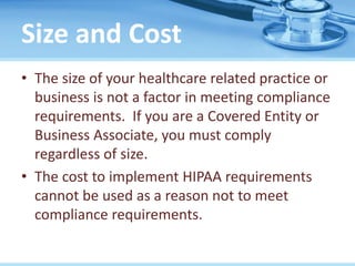 Size and Cost
• The size of your healthcare related practice or
business is not a factor in meeting compliance
requirements. If you are a Covered Entity or
Business Associate, you must comply
regardless of size.
• The cost to implement HIPAA requirements
cannot be used as a reason not to meet
compliance requirements.
 