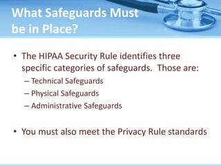 What Safeguards Must
be in Place?
• The HIPAA Security Rule identifies three
specific categories of safeguards. Those are:
– Technical Safeguards
– Physical Safeguards
– Administrative Safeguards
• You must also meet the Privacy Rule standards
 