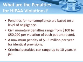 What are the Penalties
for HIPAA Violations?
• Penalties for noncompliance are based on a
level of negligence.
• Civil monetary penalties range from $100 to
$50,000 per violation of each patient record.
• A maximum penalty of $1.5 million per year
for identical provisions.
• Criminal penalties can range up to 10 years in
jail.
 