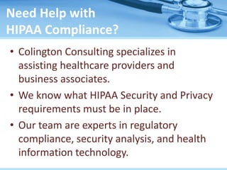 Need Help with
HIPAA Compliance?
• Colington Consulting specializes in
assisting healthcare providers and
business associates.
• We know what HIPAA Security and Privacy
requirements must be in place.
• Our team are experts in regulatory
compliance, security analysis, and health
information technology.
 