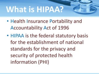 What is HIPAA?
• Health Insurance Portability and
Accountability Act of 1996
• HIPAA is the federal statutory basis
for the establishment of national
standards for the privacy and
security of protected health
information (PHI)
 