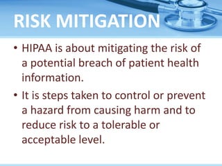 RISK MITIGATION
• HIPAA is about mitigating the risk of
a potential breach of patient health
information.
• It is steps taken to control or prevent
a hazard from causing harm and to
reduce risk to a tolerable or
acceptable level.
 