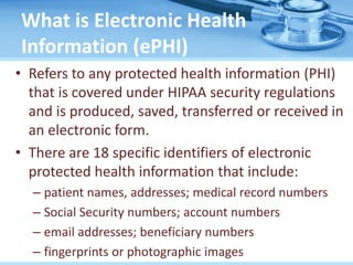 What is Electronic Health
Information (ePHI)
• Refers to any protected health information (PHI)
that is covered under HIPAA security regulations
and is produced, saved, transferred or received in
an electronic form.
• There are 18 specific identifiers of electronic
protected health information that include:
– patient names, addresses; medical record numbers
– Social Security numbers; account numbers
– email addresses; beneficiary numbers
– fingerprints or photographic images
 