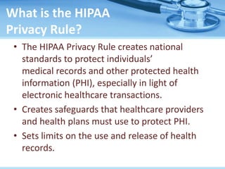 What is the HIPAA
Privacy Rule?
• The HIPAA Privacy Rule creates national
standards to protect individuals’
medical records and other protected health
information (PHI), especially in light of
electronic healthcare transactions.
• Creates safeguards that healthcare providers
and health plans must use to protect PHI.
• Sets limits on the use and release of health
records.
 