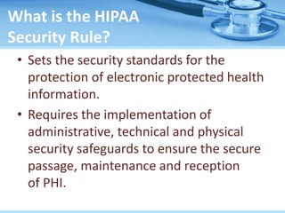 What is the HIPAA
Security Rule?
• Sets the security standards for the
protection of electronic protected health
information.
• Requires the implementation of
administrative, technical and physical
security safeguards to ensure the secure
passage, maintenance and reception
of PHI.
 