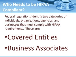 Who Needs to be HIPAA
Compliant?
Federal regulations identify two categories of
individuals, organizations, agencies, and
businesses that must comply with HIPAA
requirements. Those are:
•Covered Entities
•Business Associates
 