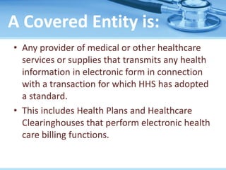 A Covered Entity is:
• Any provider of medical or other healthcare
services or supplies that transmits any health
information in electronic form in connection
with a transaction for which HHS has adopted
a standard.
• This includes Health Plans and Healthcare
Clearinghouses that perform electronic health
care billing functions.
 