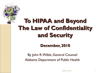To HIPAA and Beyond The Law of Confidentiality and Security   December, 2010 By John R. Wible, General Counsel Alabama Department of Public Health ADPH, 2010 