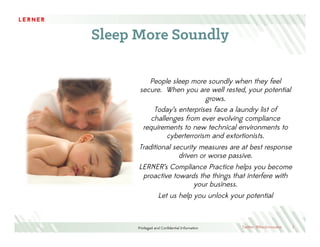 Privileged and Conﬁdential Information
Sleep More Soundly
1
People sleep more soundly when they feel
secure. When you are well rested, your potential
grows.
Today’s enterprises face a laundry list of
challenges from ever evolving compliance
requirements to new technical environments to
cyberterrorism and extortionists.
Traditional security measures are at best response
driven or worse passive.
LERNER’s Compliance Practice helps you become
proactive towards the things that interfere with
your business.
Let us help you unlock your potential
Twitter: @RevInnovator
 