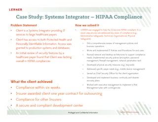 Privileged and Conﬁdential Information
HIPAA Compliance Services
3
We begin with a focused risk assessment, rather than addressing the ﬂavor of the day. Our approach is to
take an assessment of how a set of risks or compliance needs impacts your enterprise. From there we
address develop the controls that effect people, process, technology and systems.
LERNER addresses the regulatory requirements and internal handoffs, providing clients with an alignment plan
to support business objectives and IT implementation. Internally there must be clear plans that include
communication to employees and partners. The implementation of a system helps support HIPAA processes
through automated action and process controls.
Assess Advise Resolve
Ac#vi#es
§  Iden#fy	
  relevant	
  HIPAA	
  mandates	
  (E.g.,	
  CFR	
  
Title	
  45)	
  
§  Select	
  HIPAA	
  processes	
  and	
  procedures	
  for	
  
remedia#on	
  
§  Gather	
  exis#ng	
  enterprise	
  processes	
  
§  Perform	
  gap	
  analysis	
  
§  Iden#fy	
  internal	
  stakeholders	
  
§  Conduct	
  business	
  alignment	
  workshop(s)	
  
§  Deﬁne/Create	
  process	
  maps	
  
§  Iden#fy	
  controls	
  required	
  for:	
  
§  Administra#ve	
  Safeguards	
  
§  Physical	
  Safeguards	
  
§  Technical	
  Safeguards	
  
§  Organiza#onal	
  Requirements	
  
§  Policies	
  and	
  Procedures	
  	
  
§  Other	
  required	
  controls	
  
§  Develop	
  enterprise	
  speciﬁc	
  plans	
  
§  Iden#fy	
  metrics	
  and	
  measurements
§  Implement	
  processes	
  
§  Implement	
  system	
  implementa#on/updates	
  
§  Test	
  implementa#on	
  and	
  controls	
  
§  Provide	
  and	
  execute	
  communica#ons	
  plan	
  
and	
  change	
  management	
  
Deliverables
§  Internal	
  charter	
  
§  Gap	
  Analysis	
  
§  Implementa#on	
  roadmap	
  
§  Integra#on/overlap	
  with	
  other	
  compliance	
  
ac#vi#es
§  Finalized	
  process	
  maps	
  
§  Deﬁne	
  processes,	
  new	
  roles/responsibili#es	
  
as	
  required	
  
§  Develop	
  documenta#on	
  
§  Implementa#on	
  roadmap	
  
§  Metrics	
  for	
  success
§  Systems	
  implementa#on	
  
§  Change	
  management	
  and	
  communica#ons	
  
plan
Twitter: @RevInnovator
 